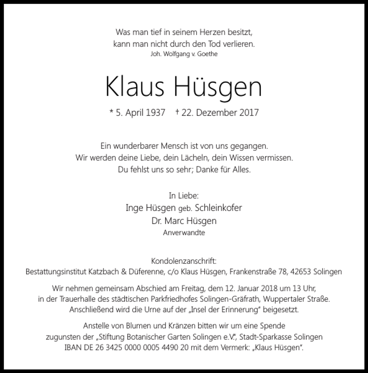 <p>Was man tief in seinem Herzen besitzt,<br />kann man nicht durch den Tod verlieren.<br />Joh. Wolfgang v. Goethe</p><p>Klaus Hüsgen<br />* 5. April 1937</p><p>† 22. Dezember 2017</p><p>Ein wunderbarer Mensch ist von uns gegangen.<br />Wir werden deine Liebe, dein Lächeln, dein Wissen vermissen.<br />Du fehlst uns so sehr; Danke für Alles.<br />In Liebe:</p><p>Inge Hüsgen geb. Schleinkofer<br />Dr. Marc Hüsgen<br />Anverwandte</p><p>Kondolenzanschrift:<br />Bestattungsinstitut Katzbach &amp; Düferenne, c/o Klaus Hüsgen, Frankenstraße 78, 42653 Solingen<br />Wir nehmen gemeinsam Abschied am Freitag, dem 12. Januar 2018 um 13 Uhr,<br />in der Trauerhalle des städtischen Parkfriedhofes Solingen-Gräfrath, Wuppertaler Straße.<br />Anschließend wird die Urne auf der „Insel der Erinnerung“ beigesetzt.<br />Anstelle von Blumen und Kränzen bitten wir um eine Spende<br />zugunsten der „Stiftung Botanischer Garten Solingen e.V.“, Stadt-Sparkasse Solingen<br />IBAN DE 26 3425 05 4490 20 mit dem Vermerk: „Klaus Hüsgen“.</p>