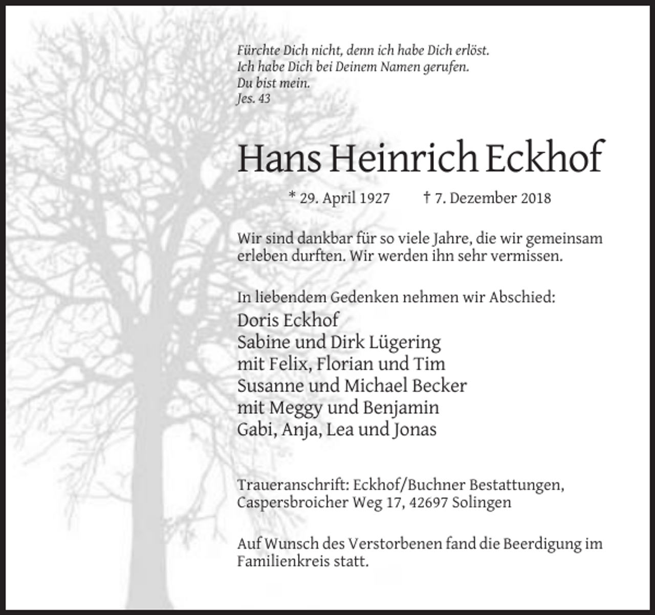 <p>Fürchte Dich nicht, denn ich habe Dich erlöst.<br />Ich habe Dich bei Deinem Namen gerufen.<br />Du bist mein.<br />Jes. 43</p><p>Hans Heinrich Eckhof<br />* 29. April 1927</p><p>† 7. Dezember 2018</p><p>Wir sind dankbar für so viele Jahre, die wir gemeinsam<br />erleben durften. Wir werden ihn sehr vermissen.<br />In liebendem Gedenken nehmen wir Abschied:</p><p>Doris Eckhof<br />Sabine und Dirk Lügering<br />mit Felix, Florian und Tim<br />Susanne und Michael Becker<br />mit Meggy und Benjamin<br />Gabi, Anja, Lea und Jonas<br />Traueranschrift: Eckhof/Buchner Bestattungen,<br />Caspersbroicher Weg 17, 42697 Solingen<br />Auf Wunsch des Verstorbenen fand die Beerdigung im<br />Familienkreis statt.</p>