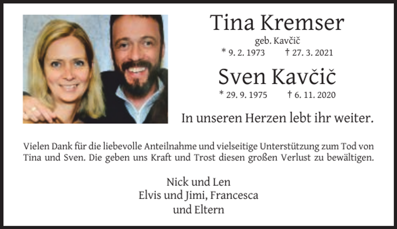 <p>Tina Kremser<br />ˇˇ<br />geb. Kavcic<br />* 9. 2. 1973<br />† 27. 3. 2021</p><p>ˇ ˇ<br />Sven Kavcic<br />* 29. 9. 1975</p><p>† 6. 11. 2020</p><p>In unseren Herzen lebt ihr weiter.<br />Vielen Dank für die liebevolle Anteilnahme und vielseitige Unterstützung zum Tod von<br />Tina und Sven. Die geben uns Kraft und Trost diesen großen Verlust zu bewältigen.</p><p>Nick und Len<br />Elvis und Jimi, Francesca<br />und Eltern</p>