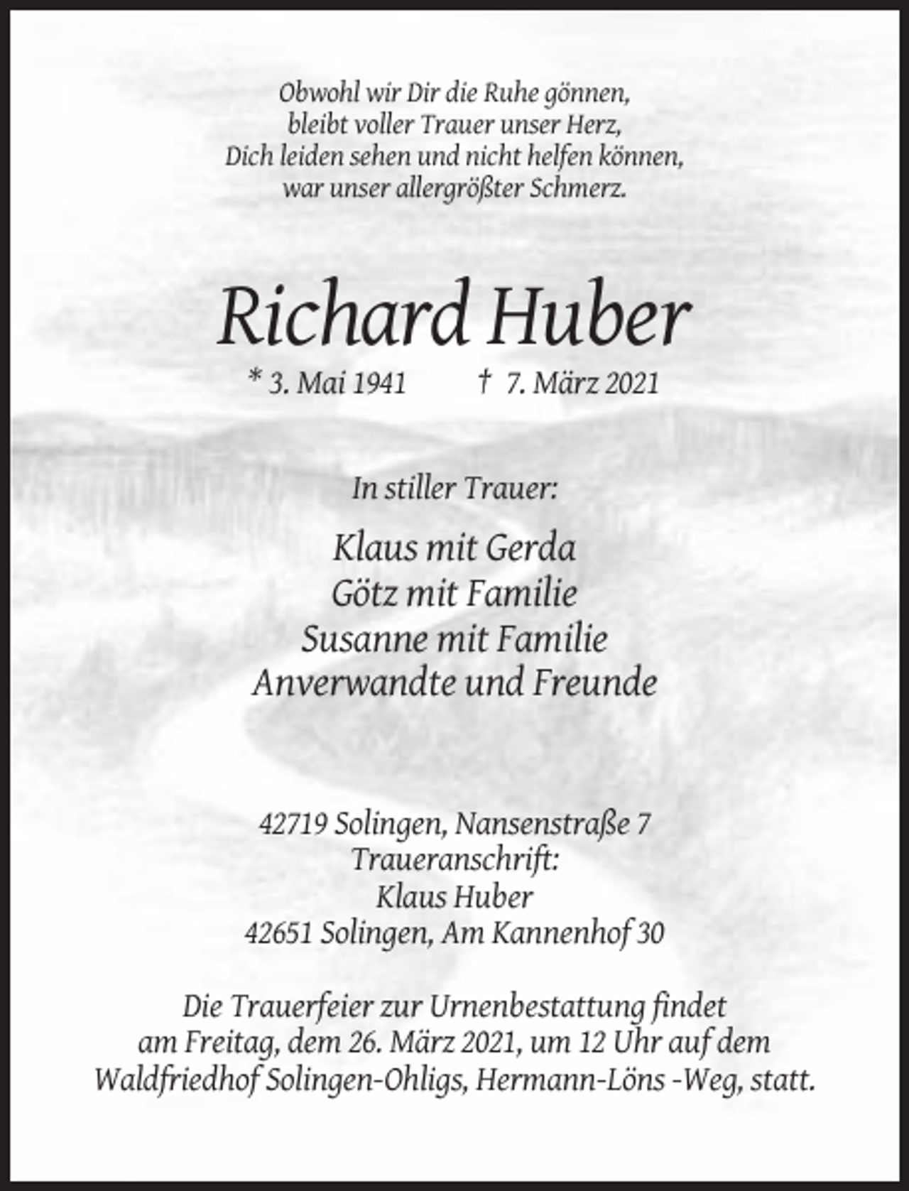 <p>Obwohl wir Dir die Ruhe gönnen,<br />bleibt voller Trauer unser Herz,<br />Dich leiden sehen und nicht helfen können,<br />war unser allergrößter Schmerz.</p><p>Richard Huber<br />* 3. Mai 1941</p><p>† 7. März 2021</p><p>In stiller Trauer:</p><p>Klaus mit Gerda<br />Götz mit Familie<br />Susanne mit Familie<br />Anverwandte und Freunde</p><p>42719 Solingen, Nansenstraße 7<br />Traueranschrift:<br />Klaus Huber<br />42651 Solingen, Am Kannenhof 30<br />Die Trauerfeier zur Urnenbestattung findet<br />am Freitag, dem 26. März 2021, um 12 Uhr auf dem<br />Waldfriedhof Solingen-Ohligs, Hermann-Löns -Weg, statt.</p>