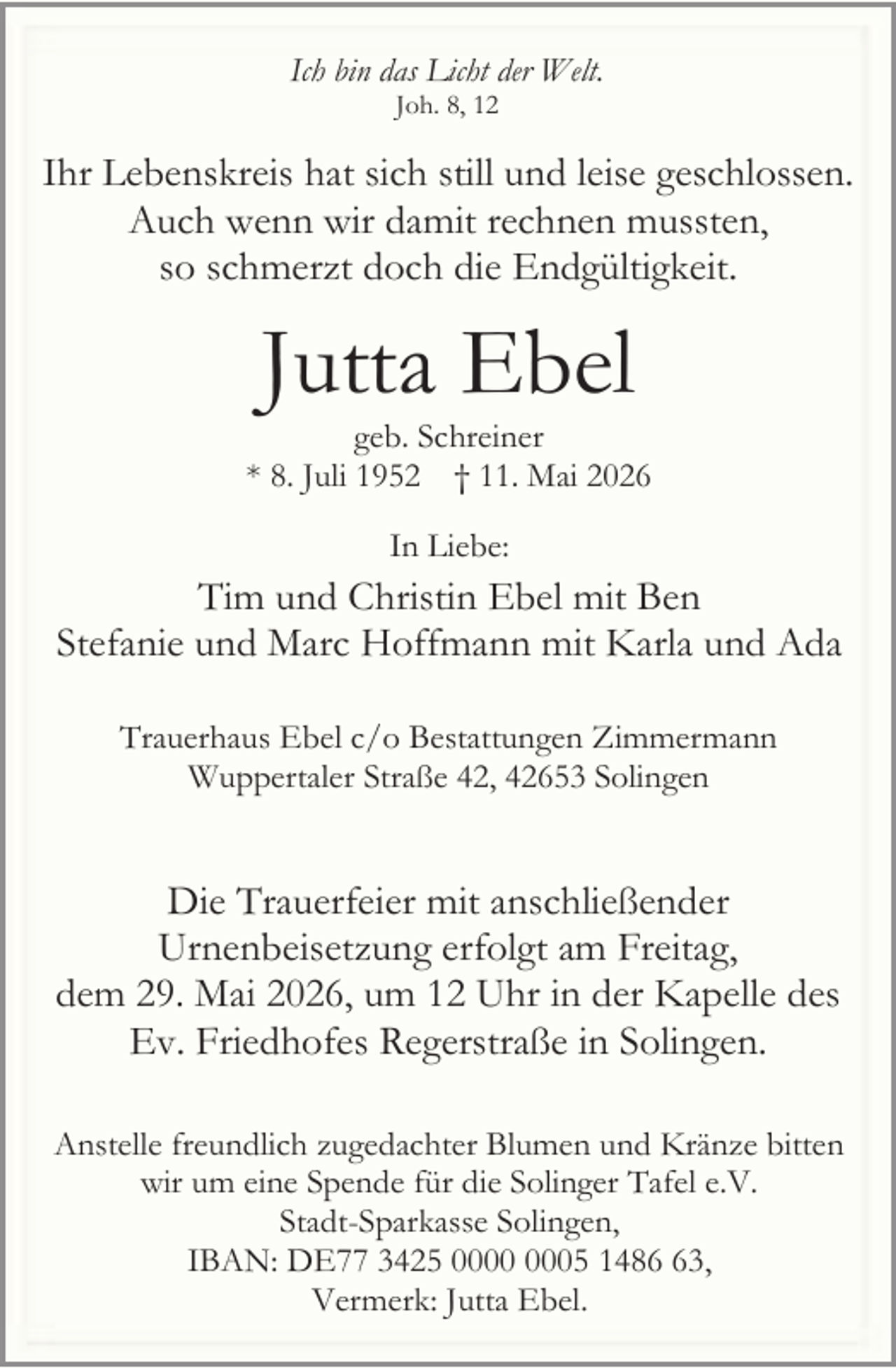 <p>Ich bin das Licht der Welt.<br />Joh. 8, 12</p><p>Ihr Lebenskreis hat sich still und leise geschlossen.<br />Auch wenn wir damit rechnen mussten,<br />so schmerzt doch die Endgültigkeit.</p><p>Jutta Ebel</p><p>geb. Schreiner<br />* 8. Juli 1952 † 11. Mai 2026<br />In Liebe:</p><p>Tim und Christin Ebel mit Ben<br />Stefanie und Marc Hoffmann mit Karla und Ada<br />Trauerhaus Ebel c/o Bestattungen Zimmermann<br />Wuppertaler Straße 42, 42653 Solingen</p><p>Die Trauerfeier mit anschließender<br />Urnenbeisetzung erfolgt am Freitag,<br />dem 29. Mai 2026, um 12 Uhr in der Kapelle des<br />Ev. Friedhofes Regerstraße in Solingen.<br />Anstelle freundlich zugedachter Blumen und Kränze bitten<br />wir um eine Spende für die Solinger Tafel e.V.<br />Stadt-Sparkasse Solingen,<br />IBAN: DE77 3425 05 1483,<br />Vermerk: Jutta Ebel.</p>
