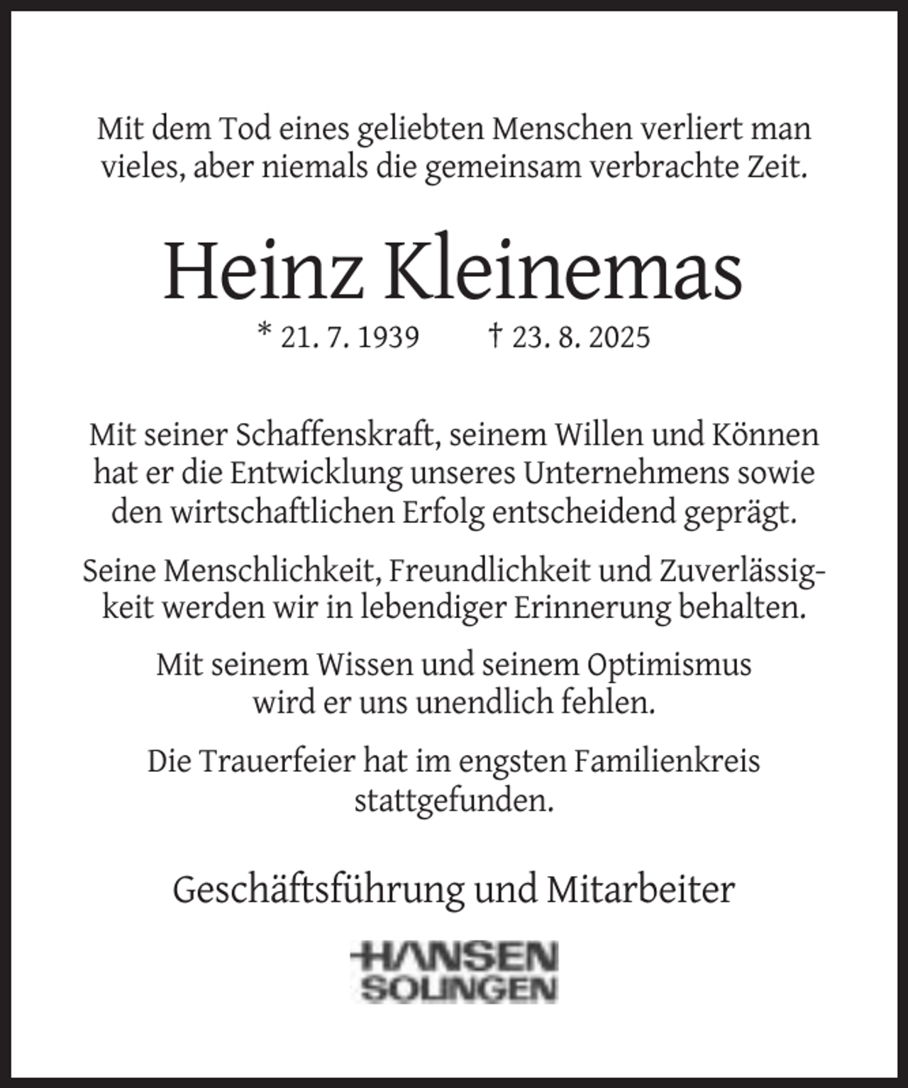 <p>Mit dem Tod eines geliebten Menschen verliert man<br />vieles, aber niemals die gemeinsam verbrachte Zeit.</p><p>Heinz Kleinemas<br />* 21. 7. 1939</p><p>† 23. 8. 2025</p><p>Mit seiner Schaffenskraft, seinem Willen und Können<br />hat er die Entwicklung unseres Unternehmens sowie<br />den wirtschaftlichen Erfolg entscheidend geprägt.<br />Seine Menschlichkeit, Freundlichkeit und Zuverlässigkeit werden wir in lebendiger Erinnerung behalten.<br />Mit seinem Wissen und seinem Optimismus<br />wird er uns unendlich fehlen.<br />Die Trauerfeier hat im engsten Familienkreis<br />stattgefunden.</p><p>Geschäftsführung und Mitarbeiter</p>