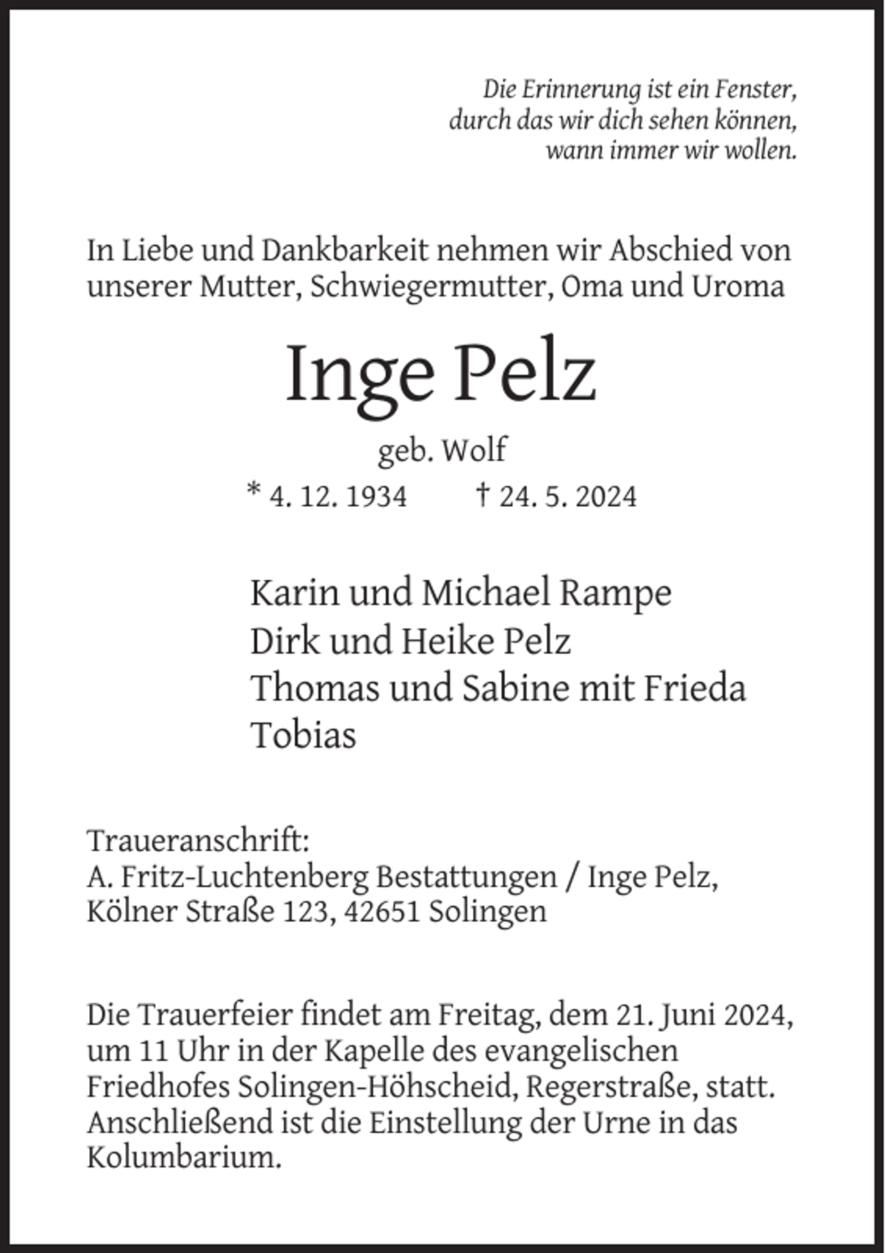 <p>Die Erinnerung ist ein Fenster,<br />durch das wir dich sehen können,<br />wann immer wir wollen.</p><p>In Liebe und Dankbarkeit nehmen wir Abschied von<br />unserer Mutter, Schwiegermutter, Oma und Uroma</p><p>Inge Pelz<br />geb. Wolf<br />* 4. 12. 1934<br />† 24. 5. 2024</p><p>Karin und Michael Rampe<br />Dirk und Heike Pelz<br />Thomas und Sabine mit Frieda<br />Tobias<br />Traueranschrift:<br />A. Fritz-Luchtenberg Bestattungen / Inge Pelz,<br />Kölner Straße 123, 42651 Solingen</p><p>Die Trauerfeier findet am Freitag, dem 21. Juni 2024,<br />um 11 Uhr in der Kapelle des evangelischen<br />Friedhofes Solingen-Höhscheid, Regerstraße, statt.<br />Anschließend ist die Einstellung der Urne in das<br />Kolumbarium.</p>
