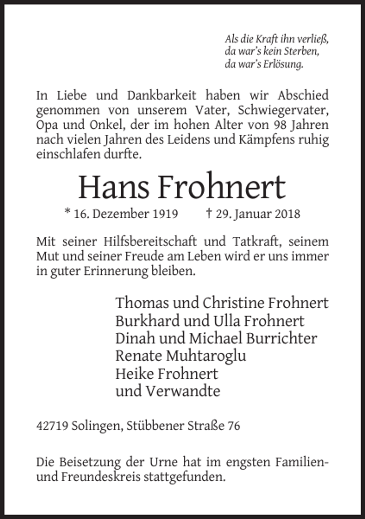 <p>Als die Kraft ihn verließ,<br />da war’s kein Sterben,<br />da war’s Erlösung.</p><p>In Liebe und Dankbarkeit haben wir Abschied<br />genommen von unserem Vater, Schwiegervater,<br />Opa und Onkel, der im hohen Alter von 98 Jahren<br />nach vielen Jahren des Leidens und Kämpfens ruhig<br />einschlafen durfte.</p><p>Hans Frohnert<br />* 16. Dezember 1919</p><p>† 29. Januar 2018</p><p>Mit seiner Hilfsbereitschaft und Tatkraft, seinem<br />Mut und seiner Freude am Leben wird er uns immer<br />in guter Erinnerung bleiben.</p><p>Thomas und Christine Frohnert<br />Burkhard und Ulla Frohnert<br />Dinah und Michael Burrichter<br />Renate Muhtaroglu<br />Heike Frohnert<br />und Verwandte<br />42719 Solingen, Stübbener Straße 76<br />Die Beisetzung der Urne hat im engsten Familienund Freundeskreis stattgefunden.</p>