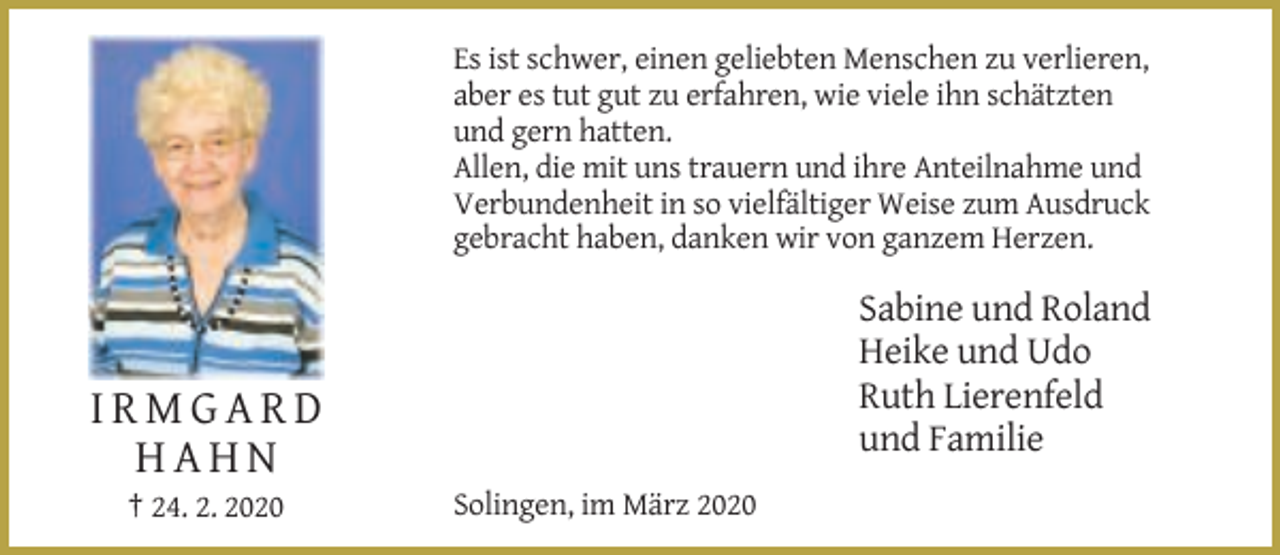 <p>Es ist schwer, einen geliebten Menschen zu verlieren,<br />aber es tut gut zu erfahren, wie viele ihn schätzten<br />und gern hatten.<br />Allen, die mit uns trauern und ihre Anteilnahme und<br />Verbundenheit in so vielfältiger Weise zum Ausdruck<br />gebracht haben, danken wir von ganzem Herzen.</p><p>Sabine und Roland<br />Heike und Udo<br />Ruth Lierenfeld<br />und Familie</p><p>IRMGARD<br />HAHN<br />† 24. 2. 2020</p><p>Solingen, im März 2020</p>
