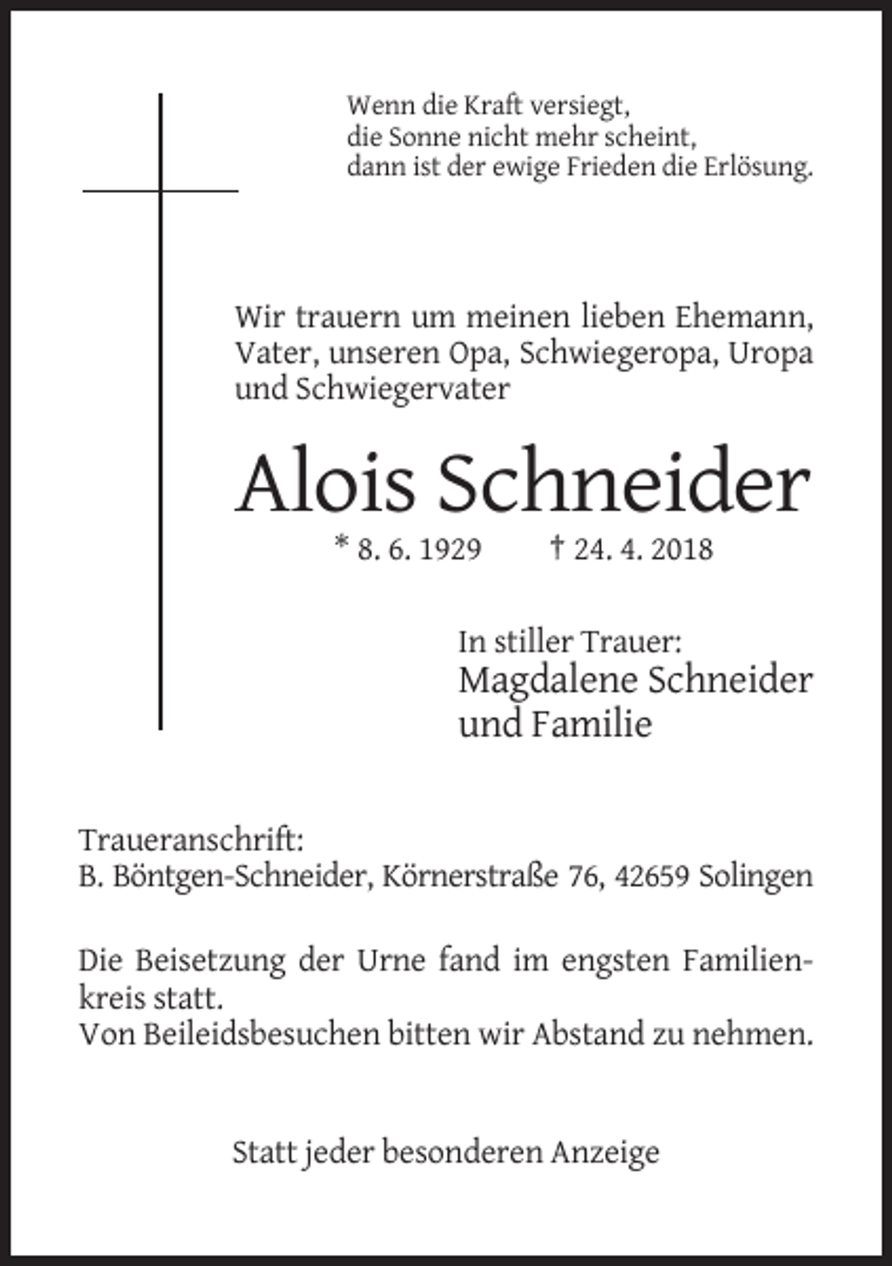 <p>Wenn die Kraft versiegt,<br />die Sonne nicht mehr scheint,<br />dann ist der ewige Frieden die Erlösung.</p><p>Wir trauern um meinen lieben Ehemann,<br />Vater, unseren Opa, Schwiegeropa, Uropa<br />und Schwiegervater</p><p>Alois Schneider<br />* 8. 6. 1929</p><p>† 24. 4. 2018</p><p>In stiller Trauer:</p><p>Magdalene Schneider<br />und Familie<br />Traueranschrift:<br />B. Böntgen-Schneider, Körnerstraße 76, 42659 Solingen<br />Die Beisetzung der Urne fand im engsten Familienkreis statt.<br />Von Beileidsbesuchen bitten wir Abstand zu nehmen.</p><p>Statt jeder besonderen Anzeige</p>