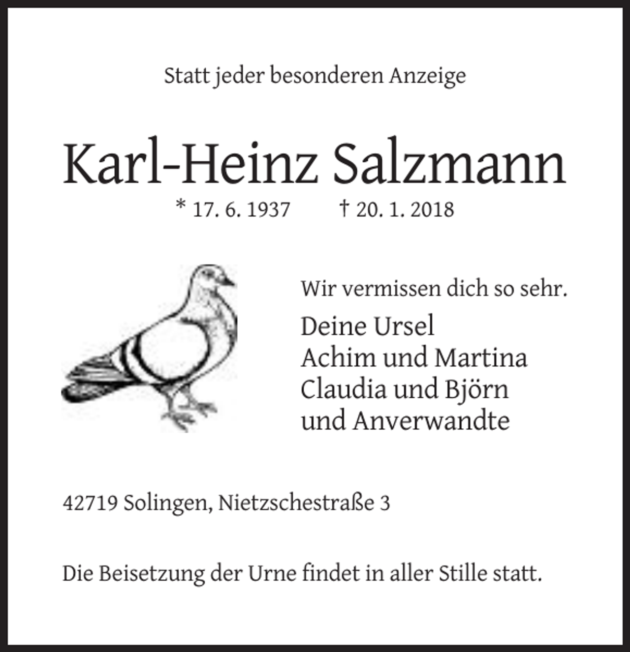 <p>Statt jeder besonderen Anzeige</p><p>Karl-Heinz Salzmann<br />* 17. 6. 1937</p><p>† 20. 1. 2018</p><p>Wir vermissen dich so sehr.</p><p>Deine Ursel<br />Achim und Martina<br />Claudia und Björn<br />und Anverwandte<br />42719 Solingen, Nietzschestraße 3</p><p>Die Beisetzung der Urne findet in aller Stille statt.</p>