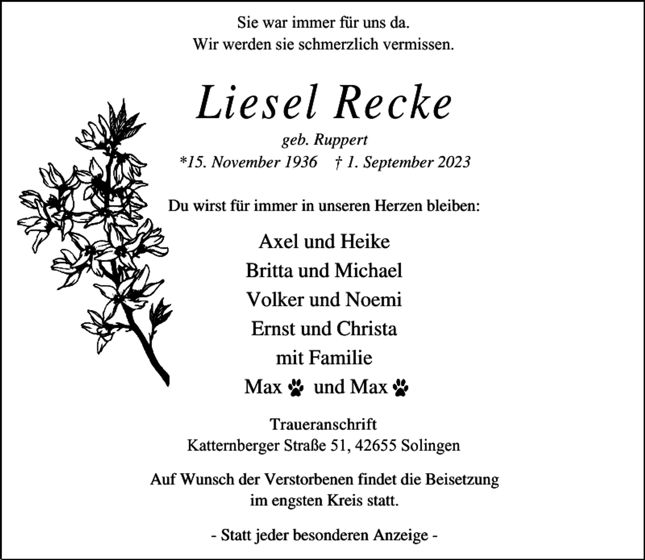 <p>Sie war immer für uns da.<br />Wir werden sie schmerzlich vermissen.</p><p>Liesel Recke</p><p>geb. Ruppert<br />*15. November 1936 † 1. September 2023<br />Du wirst für immer in unseren Herzen bleiben:</p><p>Axel und Heike<br />Britta und Michael<br />Volker und Noemi<br />Ernst und Christa<br />mit Familie<br />Max . und Max .<br />Traueranschrift<br />Katternberger Straße 51, 42655 Solingen<br />Auf Wunsch der Verstorbenen findet die Beisetzung<br />im engsten Kreis statt.<br />- Statt jeder besonderen Anzeige -</p>