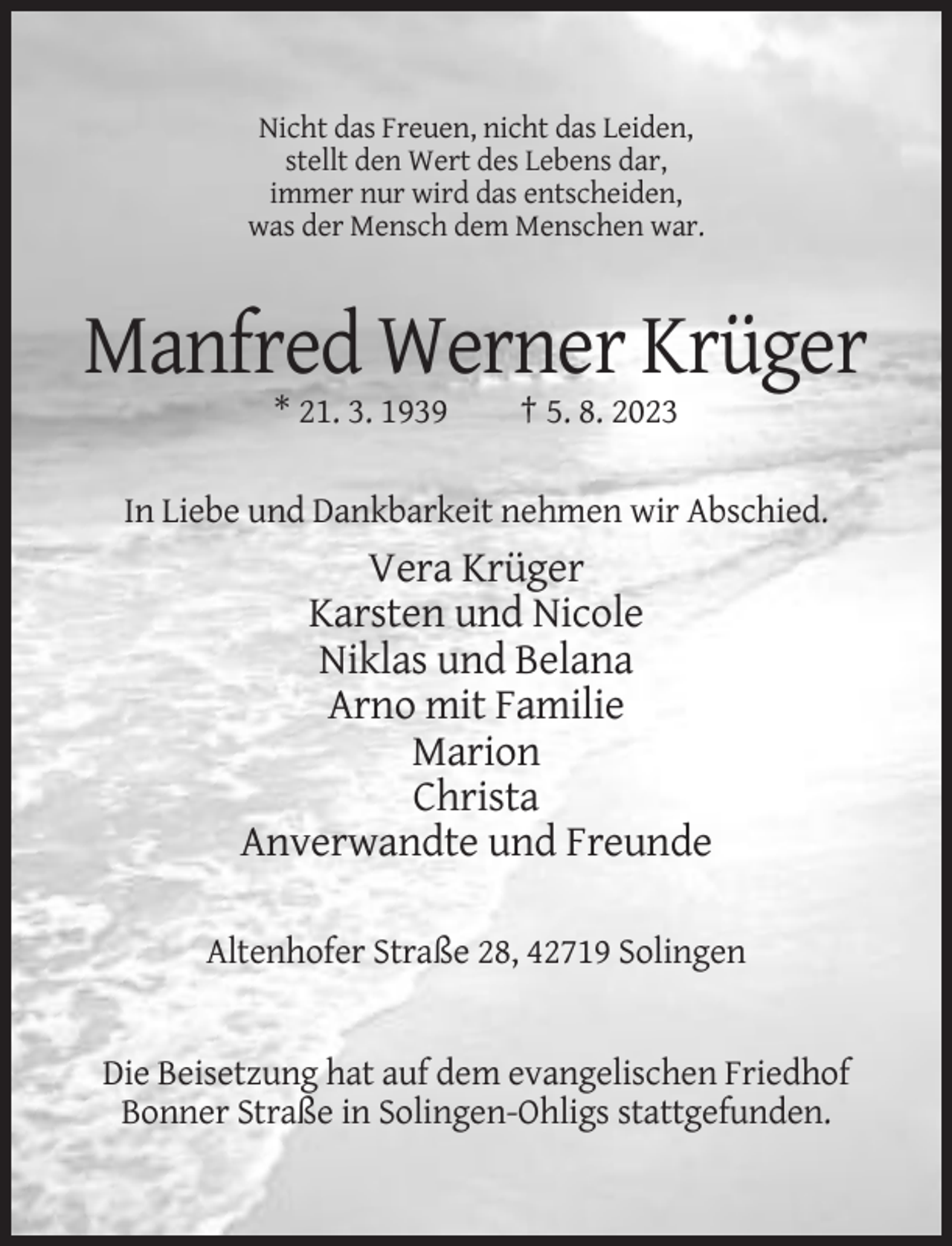 <p>Nicht das Freuen, nicht das Leiden,<br />stellt den Wert des Lebens dar,<br />immer nur wird das entscheiden,<br />was der Mensch dem Menschen war.</p><p>Manfred Werner Krüger<br />* 21. 3. 1939</p><p>† 5. 8. 2023</p><p>In Liebe und Dankbarkeit nehmen wir Abschied.</p><p>Vera Krüger<br />Karsten und Nicole<br />Niklas und Belana<br />Arno mit Familie<br />Marion<br />Christa<br />Anverwandte und Freunde<br />Altenhofer Straße 28, 42719 Solingen</p><p>Die Beisetzung hat auf dem evangelischen Friedhof<br />Bonner Straße in Solingen-Ohligs stattgefunden.</p>