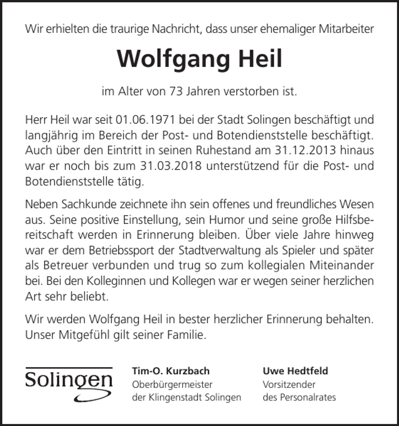 <p>Wir erhielten die traurige Nachricht, dass unser ehemaliger Mitarbeiter</p><p>Wolfgang Heil<br />im Alter von 73 Jahren verstorben ist.<br />Herr Heil war seit 01.06.1971 bei der Stadt Solingen beschäftigt und<br />langjährig im Bereich der Post- und Botendienststelle beschäftigt.<br />Auch über den Eintritt in seinen Ruhestand am 31.12.2013 hinaus<br />war er noch bis zum 31.03.2018 unterstützend für die Post- und<br />Botendienststelle tätig.<br />Neben Sachkunde zeichnete ihn sein offenes und freundliches Wesen<br />aus. Seine positive Einstellung, sein Humor und seine große Hilfsbereitschaft werden in Erinnerung bleiben. Über viele Jahre hinweg<br />war er dem Betriebssport der Stadtverwaltung als Spieler und später<br />als Betreuer verbunden und trug so zum kollegialen Miteinander<br />bei. Bei den Kolleginnen und Kollegen war er wegen seiner herzlichen<br />Art sehr beliebt.<br />Wir werden Wolfgang Heil in bester herzlicher Erinnerung behalten.<br />Unser Mitgefühl gilt seiner Familie.<br />Tim-O. Kurzbach<br />Oberbürgermeister<br />der Klingenstadt Solingen</p><p>Uwe Hedtfeld<br />Vorsitzender<br />des Personalrates</p>
