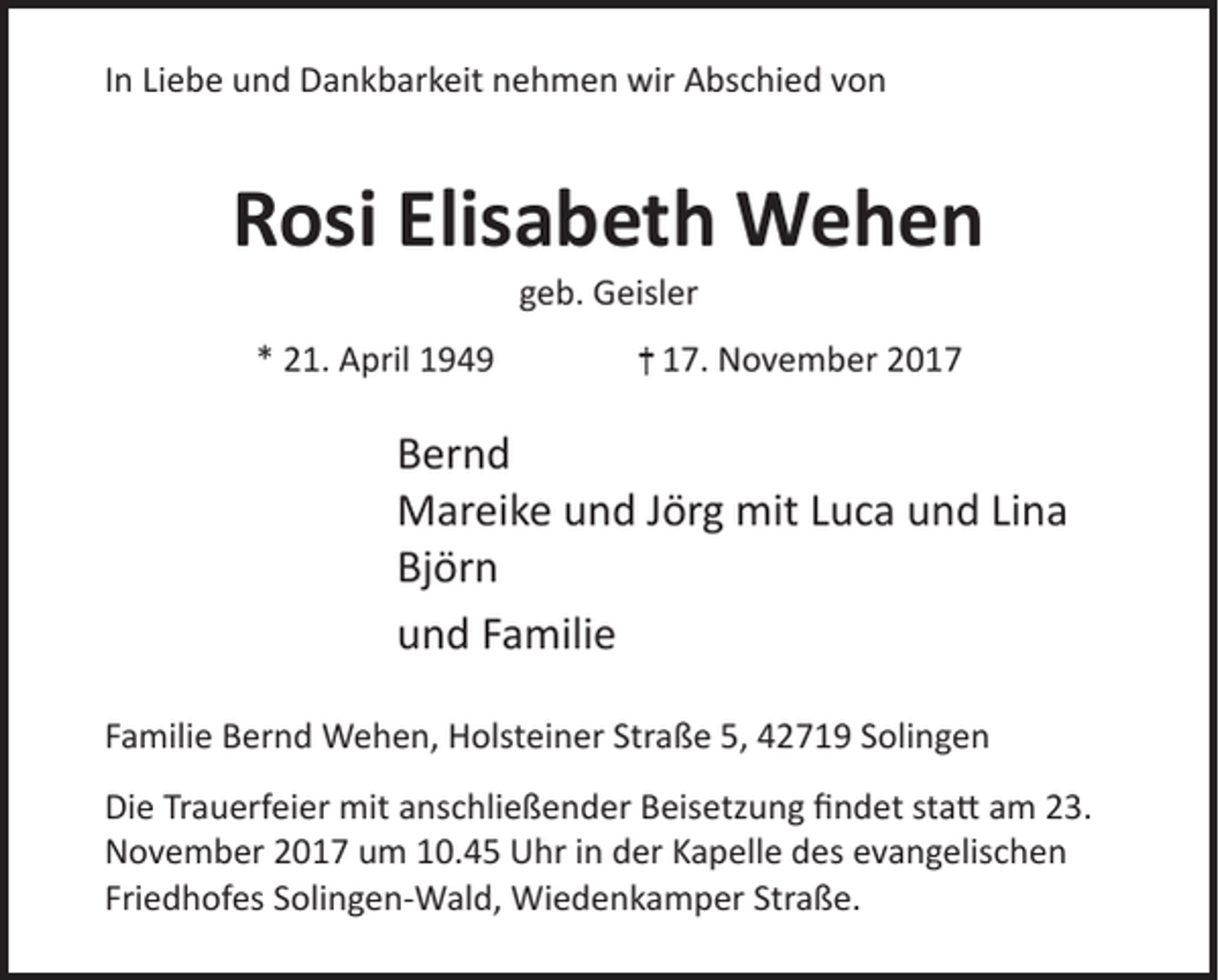 <p>In Liebe und Dankbarkeit nehmen wir Abschied von</p><p>Rosi Elisabeth Wehen<br />geb. Geisler</p><p>* 21. April 1949</p><p>17. November 2017</p><p>Bernd<br />Mareike und Jörg mit Luca und Lina<br />Björn<br />und Familie<br />Familie Bernd Wehen, Holsteiner Straße 5, 42719 Solingen<br />Die Trauerfeier mit anschließender Beisetzung findet statt am 23.<br />November 2017 um 10.45 Uhr in der Kapelle des evangelischen<br />Friedhofes Solingen-Wald, Wiedenkamper Straße.</p>