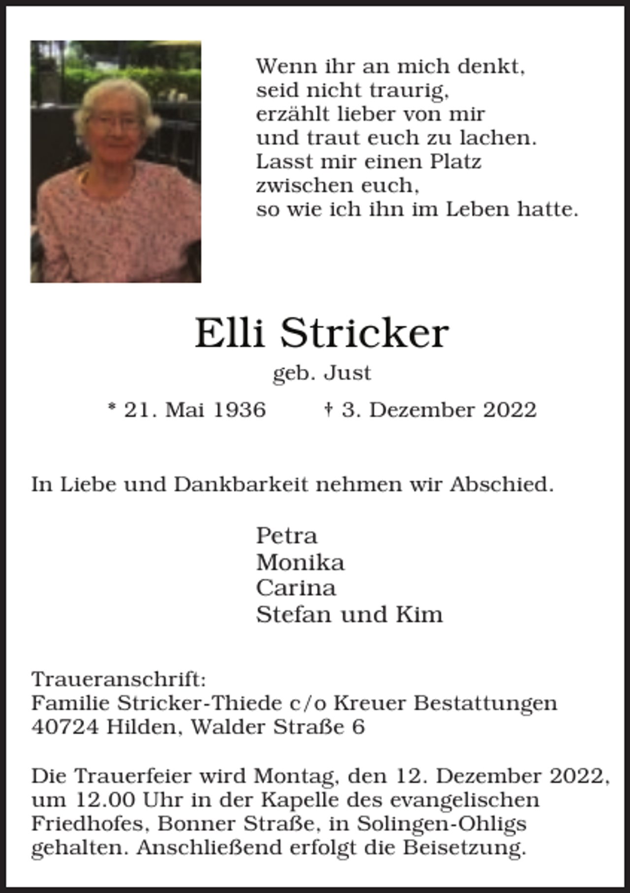 <p>Wenn ihr an mich denkt,<br />seid nicht traurig,<br />erzählt lieber von mir<br />und traut euch zu lachen.<br />Lasst mir einen Platz<br />zwischen euch,<br />so wie ich ihn im Leben hatte.</p><p>Elli Stricker<br />geb. Just</p><p>* 21. Mai 1936</p><p>† 3. Dezember 2022</p><p>In Liebe und Dankbarkeit nehmen wir Abschied.</p><p>Petra<br />Monika<br />Carina<br />Stefan und Kim<br />Traueranschrift:<br />Familie Stricker-Thiede c/o Kreuer Bestattungen<br />40724 Hilden, Walder Straße 6<br />Die Trauerfeier wird Montag, den 12. Dezember 2022,<br />um 12.00 Uhr in der Kapelle des evangelischen<br />Friedhofes, Bonner Straße, in Solingen-Ohligs<br />gehalten. Anschließend erfolgt die Beisetzung.</p>
