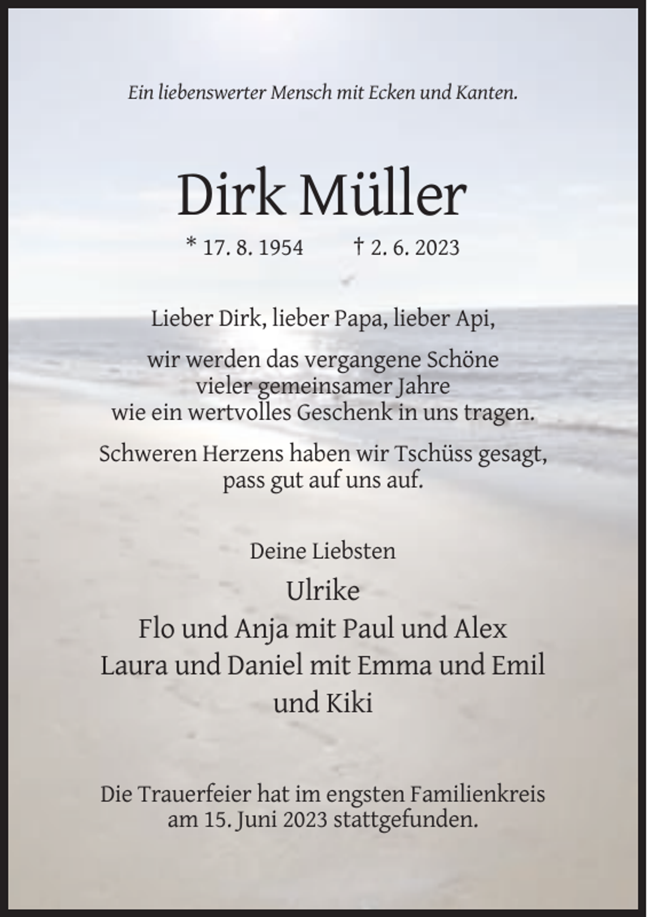<p>Ein liebenswerter Mensch mit Ecken und Kanten.</p><p>Dirk Müller<br />* 17. 8. 1954</p><p>† 2. 6. 2023</p><p>Lieber Dirk, lieber Papa, lieber Api,<br />wir werden das vergangene Schöne<br />vieler gemeinsamer Jahre<br />wie ein wertvolles Geschenk in uns tragen.<br />Schweren Herzens haben wir Tschüss gesagt,<br />pass gut auf uns auf.</p><p>Deine Liebsten</p><p>Ulrike<br />Flo und Anja mit Paul und Alex<br />Laura und Daniel mit Emma und Emil<br />und Kiki</p><p>Die Trauerfeier hat im engsten Familienkreis<br />am 15. Juni 2023 stattgefunden.</p>