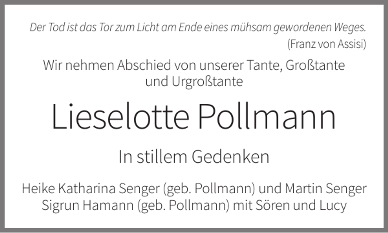 <p>Der Tod ist das Tor zum Licht am Ende eines mühsam gewordenen Weges.<br />(Franz von Assisi)</p><p>Wir nehmen Abschied von unserer Tante, Großtante<br />und Urgroßtante</p><p>Lieselotte Pollmann<br />In stillem Gedenken<br />Heike Katharina Senger (geb. Pollmann) und Martin Senger<br />Sigrun Hamann (geb. Pollmann) mit Sören und Lucy</p>