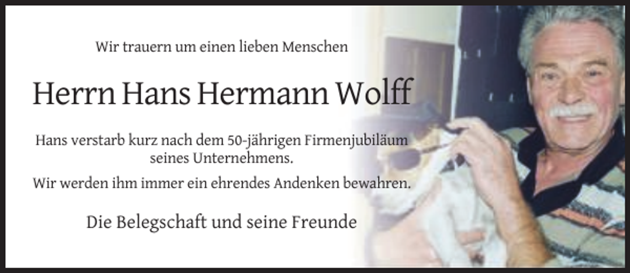 <p>Wir trauern um einen lieben Menschen</p><p>Herrn Hans Hermann Wolff<br />Hans verstarb kurz nach dem 50-jährigen Firmenjubiläum<br />seines Unternehmens.<br />Wir werden ihm immer ein ehrendes Andenken bewahren.</p><p>Die Belegschaft und seine Freunde</p>