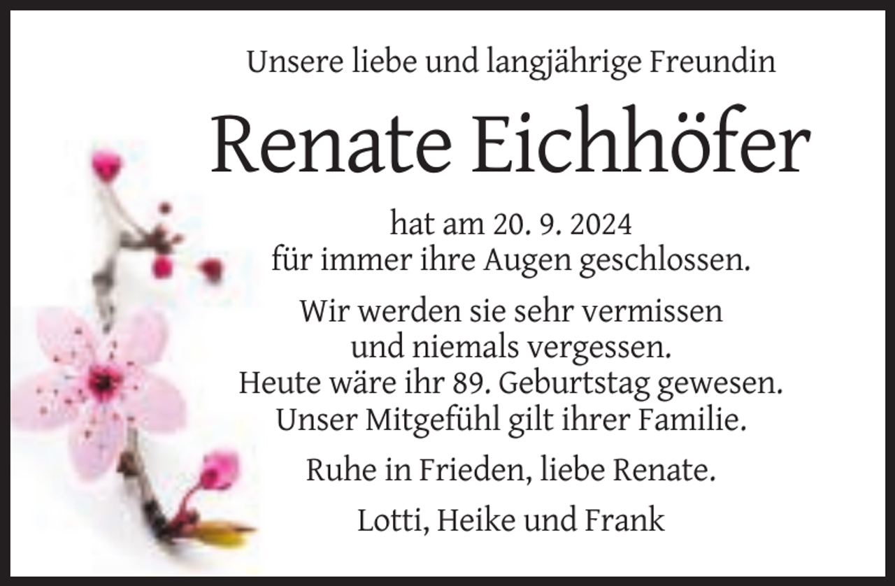 <p>Unsere liebe und langjährige Freundin</p><p>Renate Eichhöfer<br />hat am 20. 9. 2024<br />für immer ihre Augen geschlossen.<br />Wir werden sie sehr vermissen<br />und niemals vergessen.<br />Heute wäre ihr 89. Geburtstag gewesen.<br />Unser Mitgefühl gilt ihrer Familie.<br />Ruhe in Frieden, liebe Renate.<br />Lotti, Heike und Frank</p>