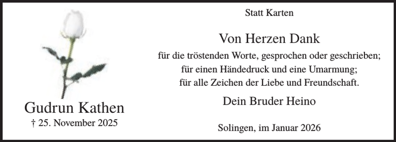 <p>Statt Karten</p><p>Von Herzen Dank<br />für die tröstenden Worte, gesprochen oder geschrieben;<br />für einen Händedruck und eine Umarmung;<br />für alle Zeichen der Liebe und Freundschaft.</p><p>Gudrun Kathen<br />† 25. November 2025</p><p>Dein Bruder Heino<br />Solingen, im Januar 2026</p>