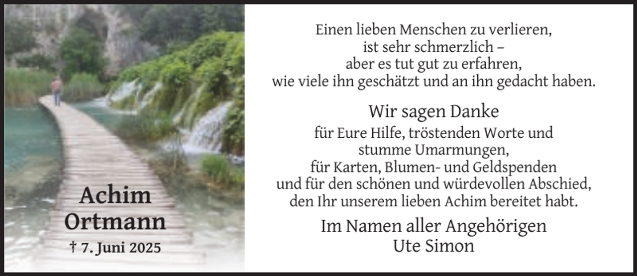 <p>Einen lieben Menschen zu verlieren,<br />ist sehr schmerzlich –<br />aber es tut gut zu erfahren,<br />wie viele ihn geschätzt und an ihn gedacht haben.</p><p>Wir sagen Danke</p><p>Achim<br />Ortmann<br />† 7. Juni 2025</p><p>für Eure Hilfe, tröstenden Worte und<br />stumme Umarmungen,<br />für Karten, Blumen- und Geldspenden<br />und für den schönen und würdevollen Abschied,<br />den Ihr unserem lieben Achim bereitet habt.</p><p>Im Namen aller Angehörigen<br />Ute Simon</p>