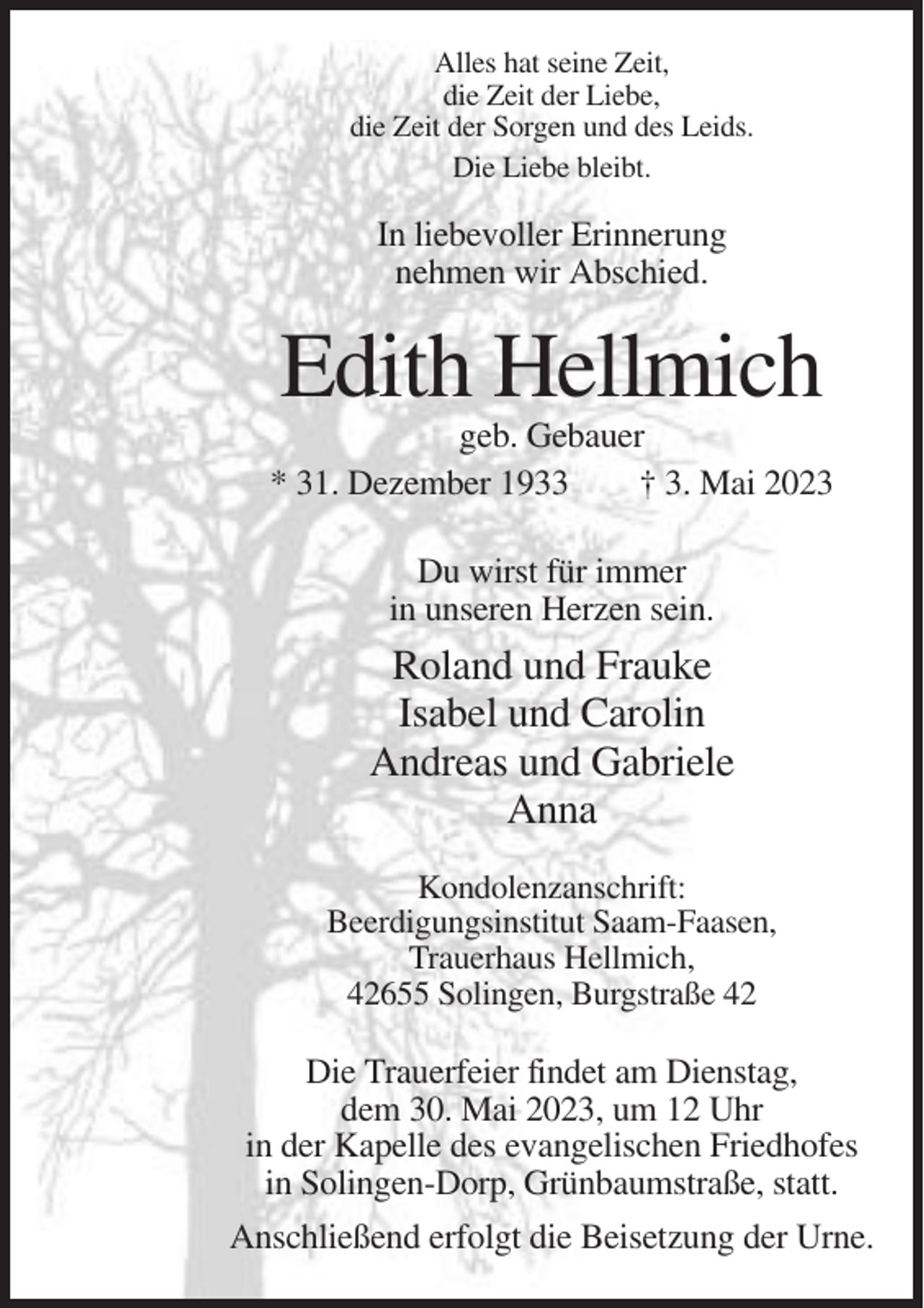 <p>Alles hat seine Zeit,<br />die Zeit der Liebe,<br />die Zeit der Sorgen und des Leids.<br />Die Liebe bleibt.</p><p>In liebevoller Erinnerung<br />nehmen wir Abschied.</p><p>Edith Hellmich<br />geb. Gebauer<br />* 31. Dezember 1933<br />† 3. Mai 2023<br />Du wirst für immer<br />in unseren Herzen sein.</p><p>Roland und Frauke<br />Isabel und Carolin<br />Andreas und Gabriele<br />Anna<br />Kondolenzanschrift:<br />Beerdigungsinstitut Saam-Faasen,<br />Trauerhaus Hellmich,<br />42655 Solingen, Burgstraße 42</p><p>Die Trauerfeier findet am Dienstag,<br />dem 30. Mai 2023, um 12 Uhr<br />in der Kapelle des evangelischen Friedhofes<br />in Solingen-Dorp, Grünbaumstraße, statt.<br />Anschließend erfolgt die Beisetzung der Urne.</p>