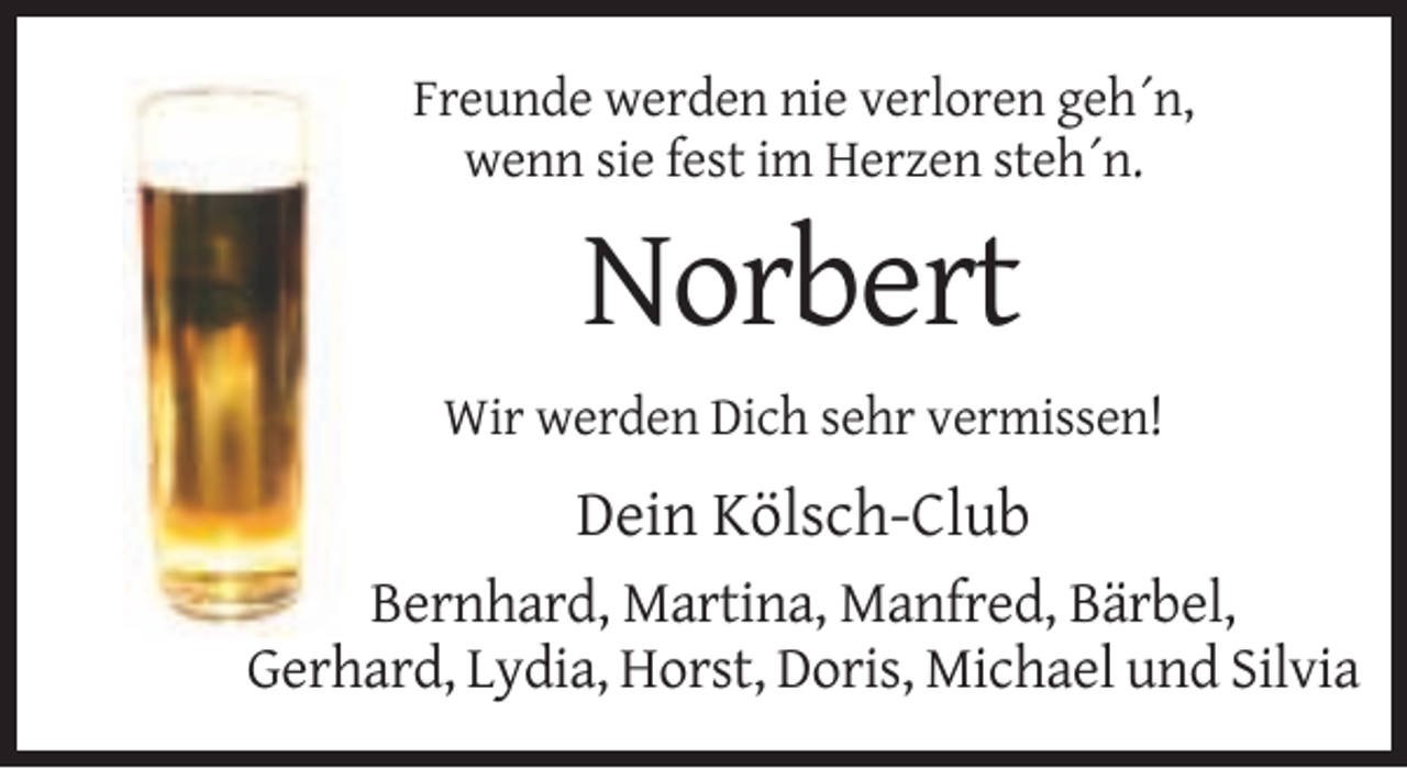 <p>Freunde werden nie verloren geh´n,<br />wenn sie fest im Herzen steh´n.</p><p>Norbert<br />Wir werden Dich sehr vermissen!</p><p>Dein Kölsch-Club<br />Bernhard, Martina, Manfred, Bärbel,<br />Gerhard, Lydia, Horst, Doris, Michael und Silvia</p>