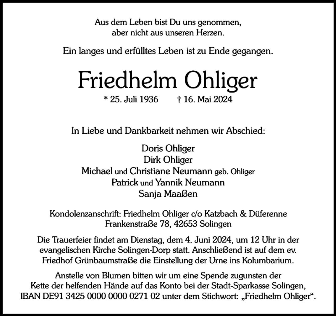 <p>Aus dem Leben bist Du uns genommen,<br />aber nicht aus unseren Herzen.</p><p>Ein langes und erfülltes Leben ist zu Ende gegangen.</p><p>Friedhelm Ohliger<br />* 25. Juli 1936</p><p>† 16. Mai 2024</p><p>In Liebe und Dankbarkeit nehmen wir Abschied:<br />Doris Ohliger<br />Dirk Ohliger<br />Michael und Christiane Neumann geb. Ohliger<br />Patrick und Yannik Neumann<br />Sanja Maaßen<br />Kondolenzanschrift: Friedhelm Ohliger c/o Katzbach &amp; Düferenne<br />Frankenstraße 78, 42653 Solingen<br />Die Trauerfeier findet am Dienstag, dem 4. Juni 2024, um 12 Uhr in der<br />evangelischen Kirche Solingen-Dorp statt. Anschließend ist auf dem ev.<br />Friedhof Grünbaumstraße die Einstellung der Urne ins Kolumbarium.<br />Anstelle von Blumen bitten wir um eine Spende zugunsten der<br />Kette der helfenden Hände auf das Konto bei der Stadt-Sparkasse Solingen,<br />IBAN DE91 3425 0271 02 unter dem Stichwort: „Friedhelm Ohliger“.</p>