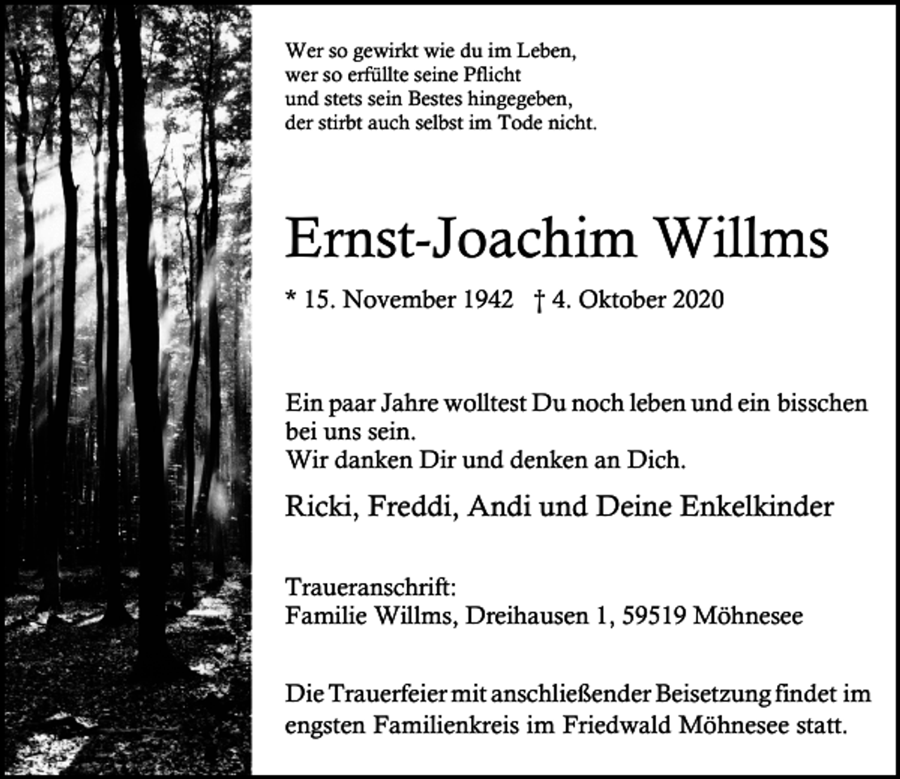 <p>Wer so gewirkt wie du im Leben,<br />wer so erfüllte seine Pflicht<br />und stets sein Bestes hingegeben,<br />der stirbt auch selbst im Tode nicht.</p><p>Ernst-Joachim Willms<br />* 15. November 1942 † 4. Oktober 2020</p><p>Ein paar Jahre wolltest Du noch leben und ein bisschen<br />bei uns sein.<br />Wir danken Dir und denken an Dich.</p><p>Ricki, Freddi, Andi und Deine Enkelkinder<br />Traueranschrift:<br />Familie Willms, Dreihausen 1, 59519 Möhnesee<br />Die Trauerfeier mit anschließender Beisetzung findet im<br />engsten Familienkreis im Friedwald Möhnesee statt.</p>