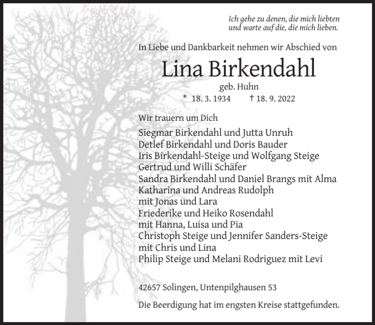 <p>Ich gehe zu denen, die mich liebten<br />und warte auf die, die mich lieben.</p><p>In Liebe und Dankbarkeit nehmen wir Abschied von</p><p>Lina Birkendahl<br />geb. Huhn<br />* 18. 3. 1934<br />† 18. 9. 2022<br />Wir trauern um Dich</p><p>Siegmar Birkendahl und Jutta Unruh<br />Detlef Birkendahl und Doris Bauder<br />Iris Birkendahl-Steige und Wolfgang Steige<br />Gertrud und Willi Schäfer<br />Sandra Birkendahl und Daniel Brangs mit Alma<br />Katharina und Andreas Rudolph<br />mit Jonas und Lara<br />Friederike und Heiko Rosendahl<br />mit Hanna, Luisa und Pia<br />Christoph Steige und Jennifer Sanders-Steige<br />mit Chris und Lina<br />Philip Steige und Melani Rodriguez mit Levi<br />42657 Solingen, Untenpilghausen 53<br />Die Beerdigung hat im engsten Kreise stattgefunden.</p>