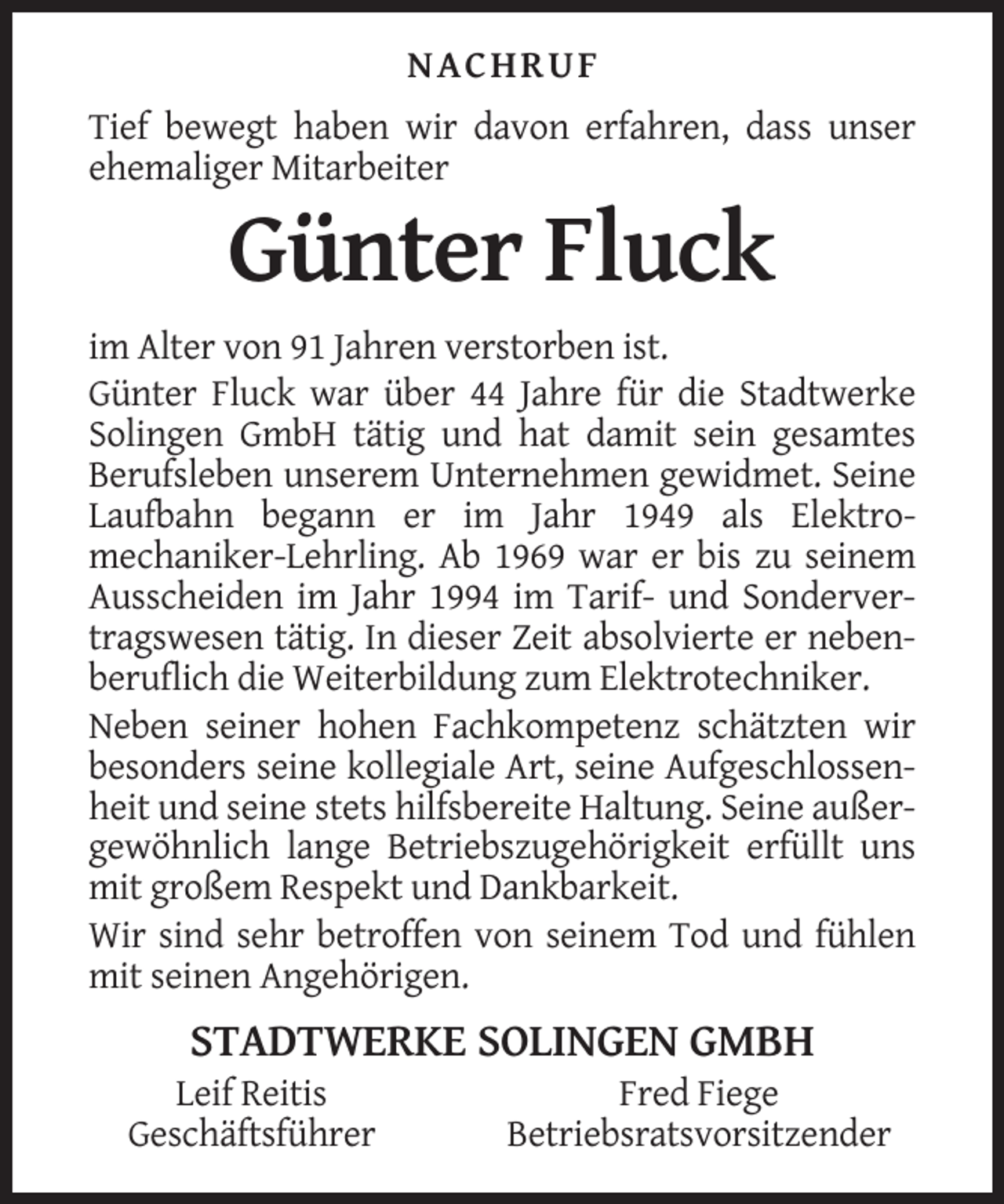 <p>NACHRUF<br />Tief bewegt haben wir davon erfahren, dass unser<br />ehemaliger Mitarbeiter</p><p>Günter Fluck<br />im Alter von 91 Jahren verstorben ist.<br />Günter Fluck war über 44 Jahre für die Stadtwerke<br />Solingen GmbH tätig und hat damit sein gesamtes<br />Berufsleben unserem Unternehmen gewidmet. Seine<br />Laufbahn begann er im Jahr 1949 als Elektromechaniker-Lehrling. Ab 1969 war er bis zu seinem<br />Ausscheiden im Jahr 1994 im Tarif- und Sondervertragswesen tätig. In dieser Zeit absolvierte er nebenberuflich die Weiterbildung zum Elektrotechniker.<br />Neben seiner hohen Fachkompetenz schätzten wir<br />besonders seine kollegiale Art, seine Aufgeschlossenheit und seine stets hilfsbereite Haltung. Seine außergewöhnlich lange Betriebszugehörigkeit erfüllt uns<br />mit großem Respekt und Dankbarkeit.<br />Wir sind sehr betroffen von seinem Tod und fühlen<br />mit seinen Angehörigen.</p><p>STADTWERKE SOLINGEN GMBH<br />Leif Reitis<br />Geschäftsführer</p><p>Fred Fiege<br />Betriebsratsvorsitzender</p>