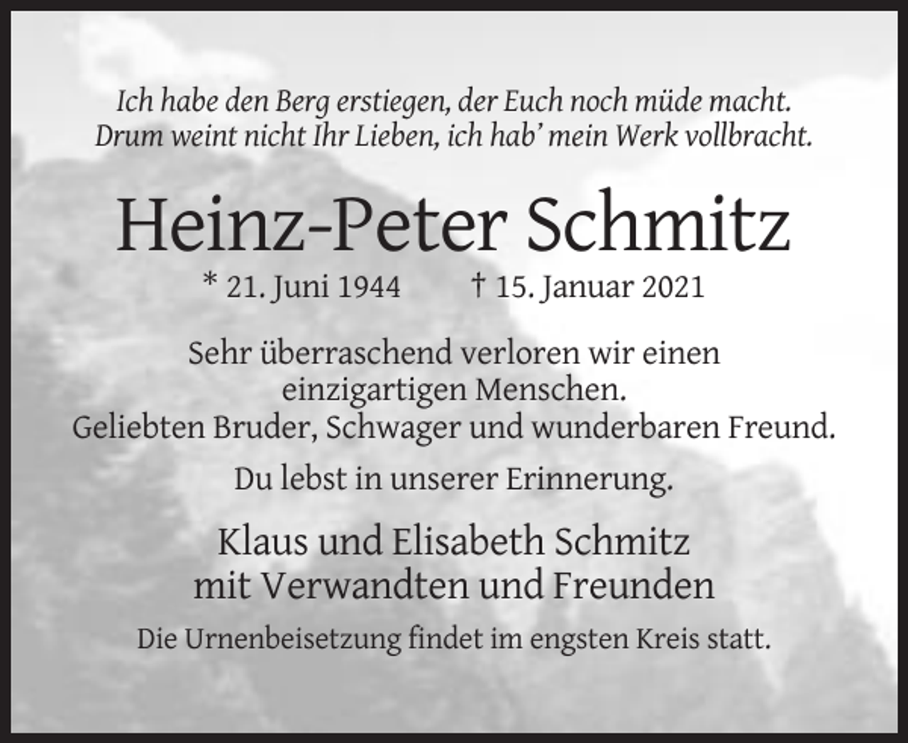 <p>Ich habe den Berg erstiegen, der Euch noch müde macht.<br />Drum weint nicht Ihr Lieben, ich hab’ mein Werk vollbracht.</p><p>Heinz-Peter Schmitz<br />* 21. Juni 1944</p><p>† 15. Januar 2021</p><p>Sehr überraschend verloren wir einen<br />einzigartigen Menschen.<br />Geliebten Bruder, Schwager und wunderbaren Freund.<br />Du lebst in unserer Erinnerung.</p><p>Klaus und Elisabeth Schmitz<br />mit Verwandten und Freunden<br />Die Urnenbeisetzung findet im engsten Kreis statt.</p>