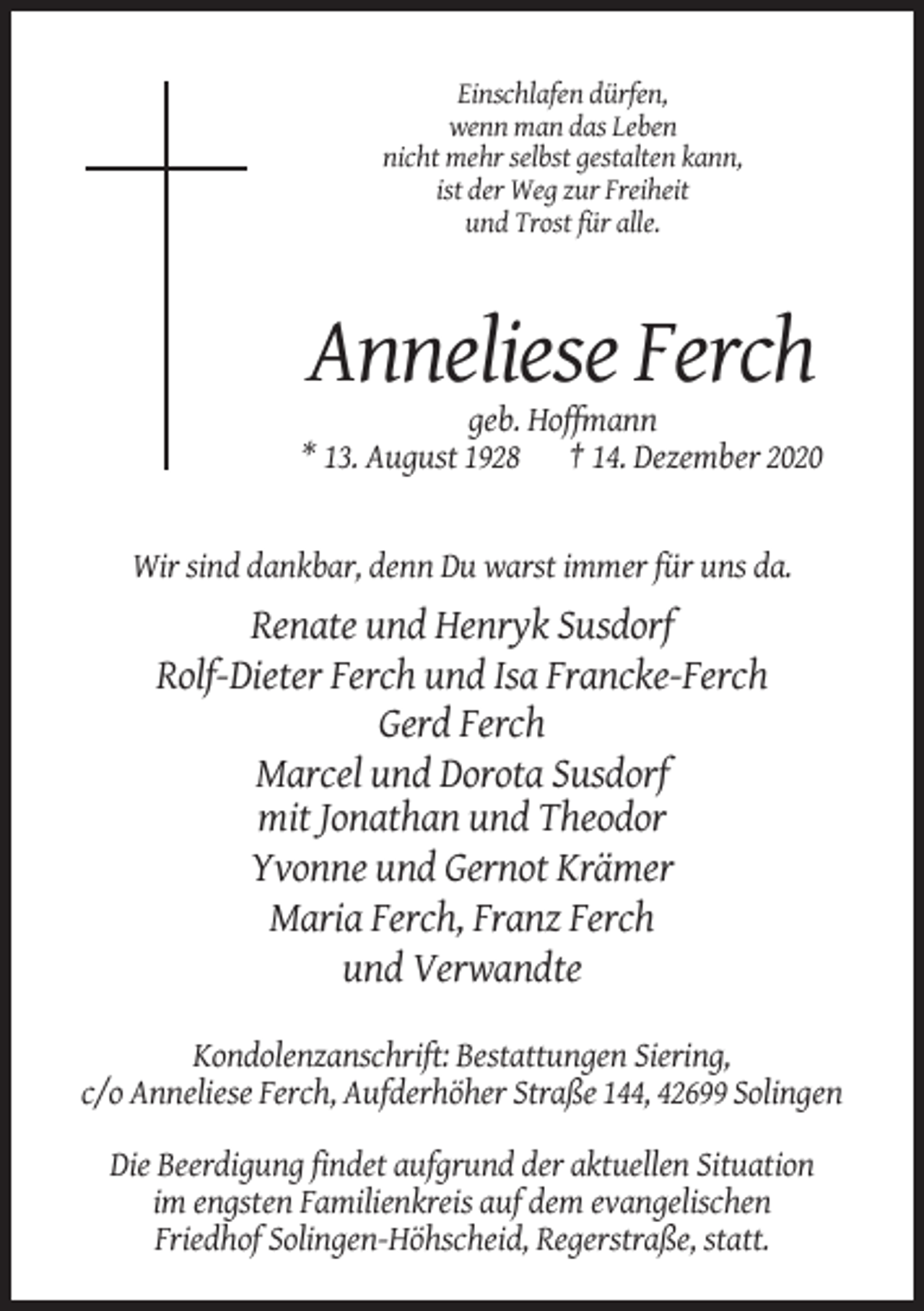 <p>Einschlafen dürfen,<br />wenn man das Leben<br />nicht mehr selbst gestalten kann,<br />ist der Weg zur Freiheit<br />und Trost für alle.</p><p>Anneliese Ferch<br />geb. Hoffmann<br />* 13. August 1928 † 14. Dezember 2020</p><p>Wir sind dankbar, denn Du warst immer für uns da.</p><p>Renate und Henryk Susdorf<br />Rolf-Dieter Ferch und Isa Francke-Ferch<br />Gerd Ferch<br />Marcel und Dorota Susdorf<br />mit Jonathan und Theodor<br />Yvonne und Gernot Krämer<br />Maria Ferch, Franz Ferch<br />und Verwandte<br />Kondolenzanschrift: Bestattungen Siering,<br />c/o Anneliese Ferch, Aufderhöher Straße 144, 42699 Solingen<br />Die Beerdigung findet aufgrund der aktuellen Situation<br />im engsten Familienkreis auf dem evangelischen<br />Friedhof Solingen-Höhscheid, Regerstraße, statt.</p>