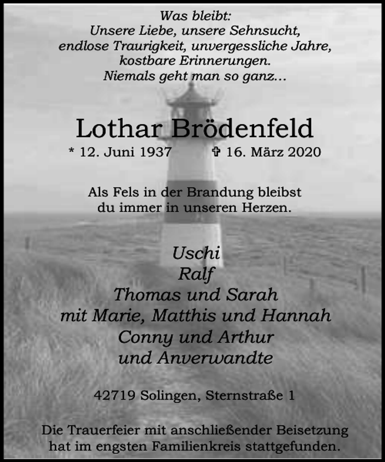 <p>Was bleibt:<br />Unsere Liebe, unsere Sehnsucht,<br />endlose Traurigkeit, unvergessliche Jahre,<br />kostbare Erinnerungen.<br />Niemals geht man so ganz…</p><p>Lothar Brödenfeld</p><p>* 12. Juni 1937</p><p>= 16. März 2020</p><p>Als Fels in der Brandung bleibst<br />du immer in unseren Herzen.</p><p>Uschi<br />Ralf<br />Thomas und Sarah<br />mit Marie, Matthis und Hannah<br />Conny und Arthur<br />und Anverwandte<br />42719 Solingen, Sternstraße 1<br />Die Trauerfeier mit anschließender Beisetzung<br />hat im engsten Familienkreis stattgefunden.</p>