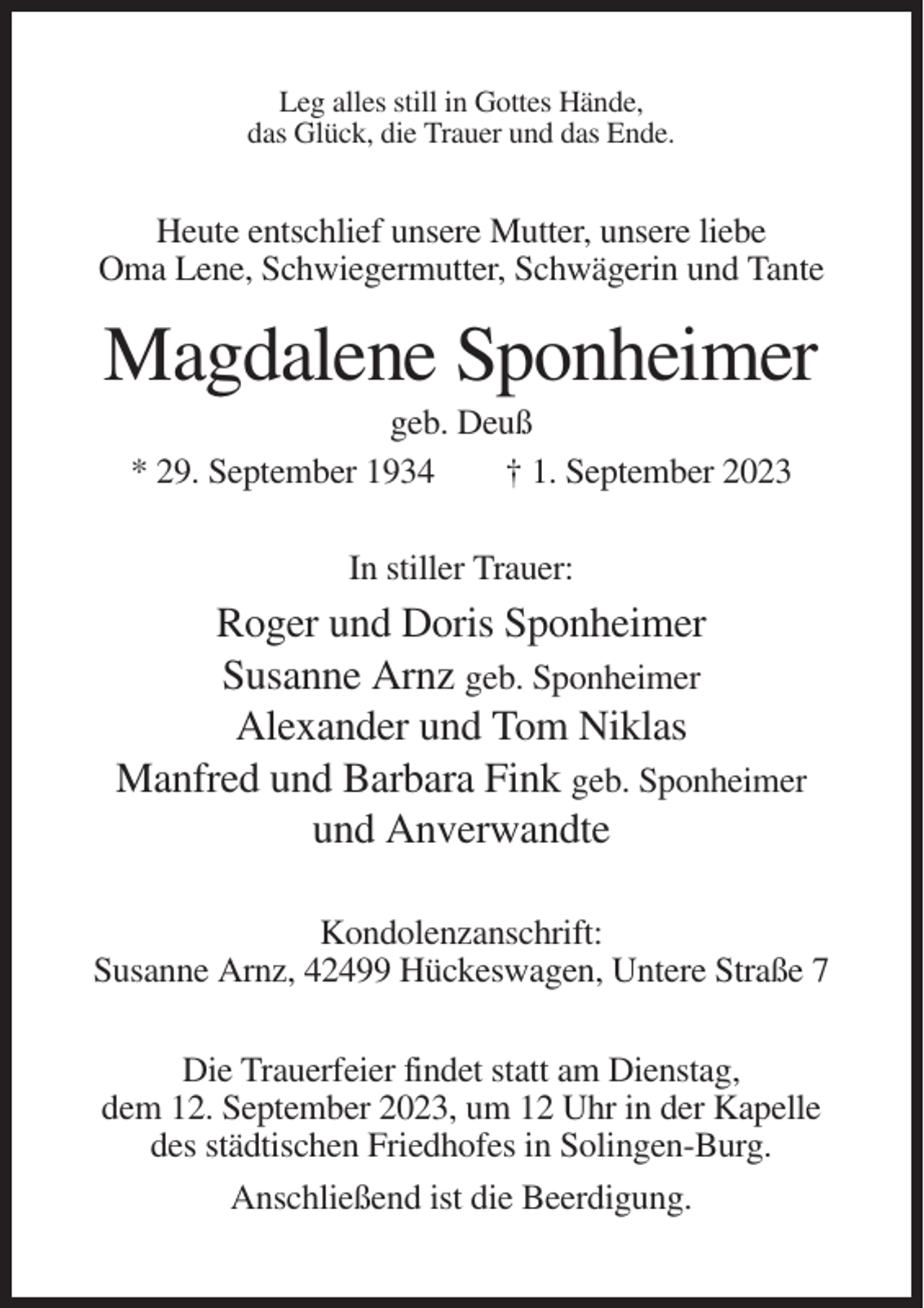 <p>Leg alles still in Gottes Hände,<br />das Glück, die Trauer und das Ende.</p><p>Heute entschlief unsere Mutter, unsere liebe<br />Oma Lene, Schwiegermutter, Schwägerin und Tante</p><p>Magdalene Sponheimer<br />geb. Deuß<br />* 29. September 1934<br />† 1. September 2023<br />In stiller Trauer:</p><p>Roger und Doris Sponheimer<br />Susanne Arnz geb. Sponheimer<br />Alexander und Tom Niklas<br />Manfred und Barbara Fink geb. Sponheimer<br />und Anverwandte<br />Kondolenzanschrift:<br />Susanne Arnz, 42499 Hückeswagen, Untere Straße 7<br />Die Trauerfeier findet statt am Dienstag,<br />dem 12. September 2023, um 12 Uhr in der Kapelle<br />des städtischen Friedhofes in Solingen-Burg.<br />Anschließend ist die Beerdigung.</p>