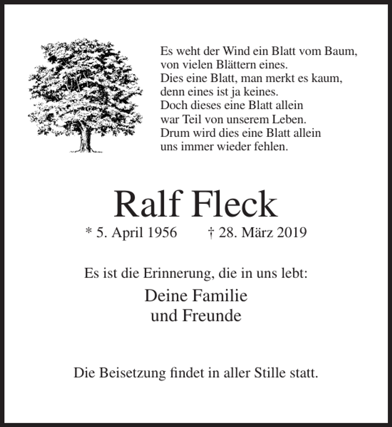 <p>Es weht der Wind ein Blatt vom Baum,<br />von vielen Blättern eines.<br />Dies eine Blatt, man merkt es kaum,<br />denn eines ist ja keines.<br />Doch dieses eine Blatt allein<br />war Teil von unserem Leben.<br />Drum wird dies eine Blatt allein<br />uns immer wieder fehlen.</p><p>Ralf Fleck<br />* 5. April 1956</p><p>† 28. März 2019</p><p>Es ist die Erinnerung, die in uns lebt:</p><p>Deine Familie<br />und Freunde<br />Die Beisetzung findet in aller Stille statt.</p>