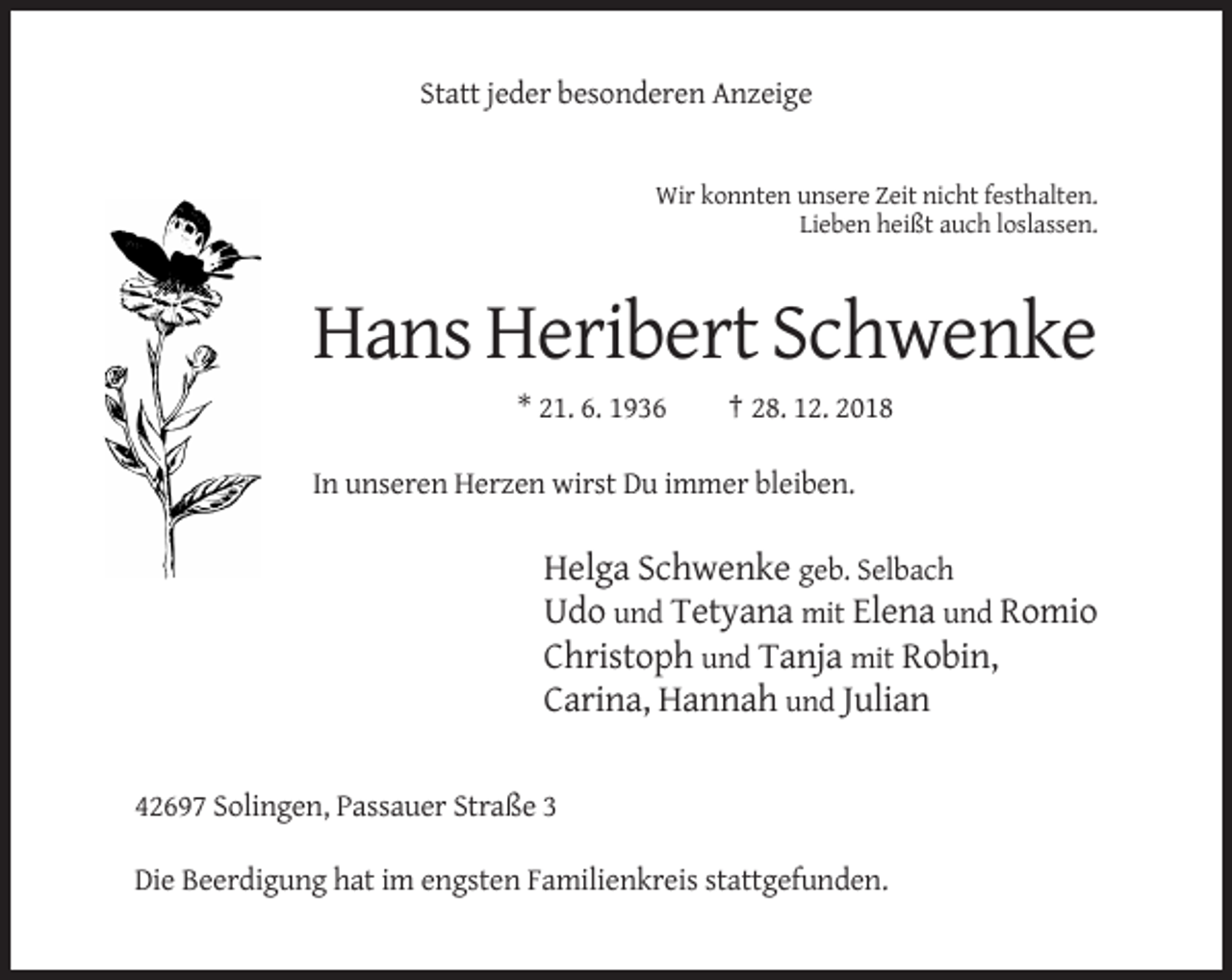 <p>Statt jeder besonderen Anzeige</p><p>Wir konnten unsere Zeit nicht festhalten.<br />Lieben heißt auch loslassen.</p><p>Hans Heribert Schwenke<br />* 21. 6. 1936</p><p>† 28. 12. 2018</p><p>In unseren Herzen wirst Du immer bleiben.</p><p>Helga Schwenke geb. Selbach<br />Udo und Tetyana mit Elena und Romio<br />Christoph und Tanja mit Robin,<br />Carina, Hannah und Julian<br />42697 Solingen, Passauer Straße 3<br />Die Beerdigung hat im engsten Familienkreis stattgefunden.</p>