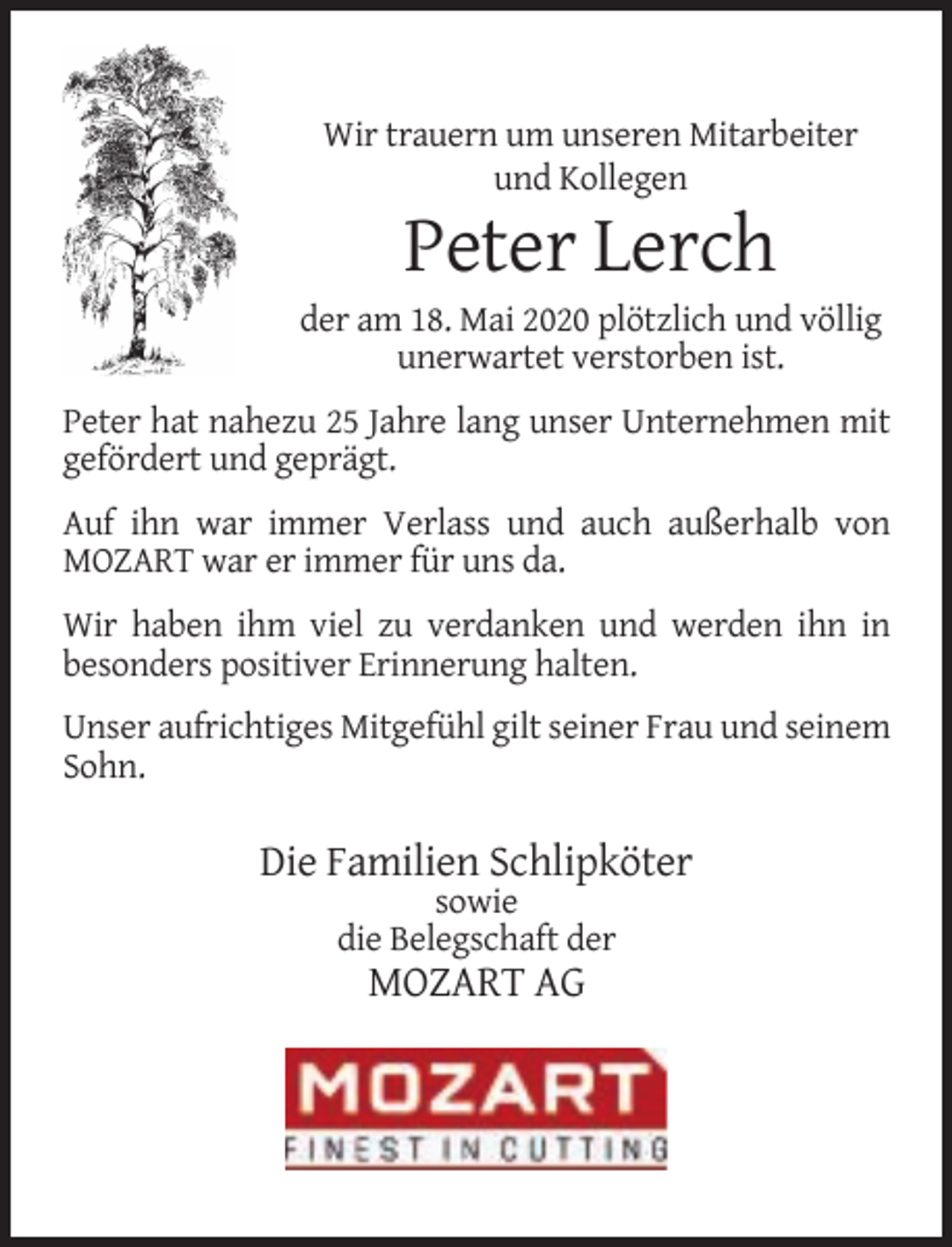 <p>Wir trauern um unseren Mitarbeiter<br />und Kollegen</p><p>Peter Lerch</p><p>der am 18. Mai 2020 plötzlich und völlig<br />unerwartet verstorben ist.<br />Peter hat nahezu 25 Jahre lang unser Unternehmen mit<br />gefördert und geprägt.<br />Auf ihn war immer Verlass und auch außerhalb von<br />MOZART war er immer für uns da.<br />Wir haben ihm viel zu verdanken und werden ihn in<br />besonders positiver Erinnerung halten.<br />Unser aufrichtiges Mitgefühl gilt seiner Frau und seinem<br />Sohn.</p><p>Die Familien Schlipköter<br />sowie<br />die Belegschaft der</p><p>MOZART AG</p>