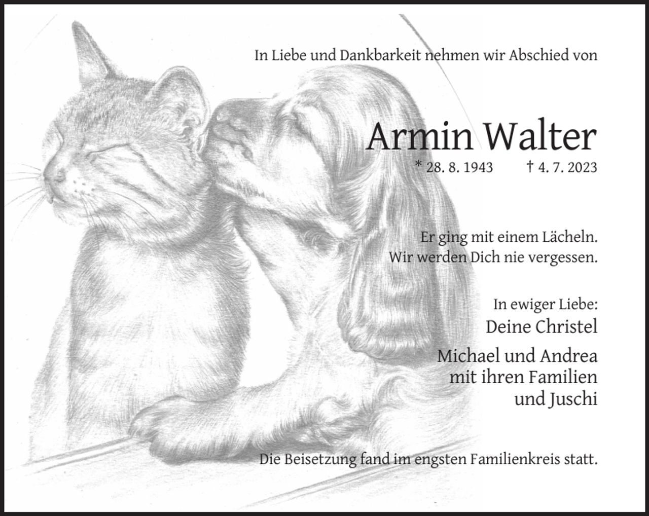 <p>In Liebe und Dankbarkeit nehmen wir Abschied von</p><p>Armin Walter<br />* 28. 8. 1943</p><p>† 4. 7. 2023</p><p>Er ging mit einem Lächeln.<br />Wir werden Dich nie vergessen.<br />In ewiger Liebe:</p><p>Deine Christel<br />Michael und Andrea<br />mit ihren Familien<br />und Juschi</p><p>Die Beisetzung fand im engsten Familienkreis statt.</p>