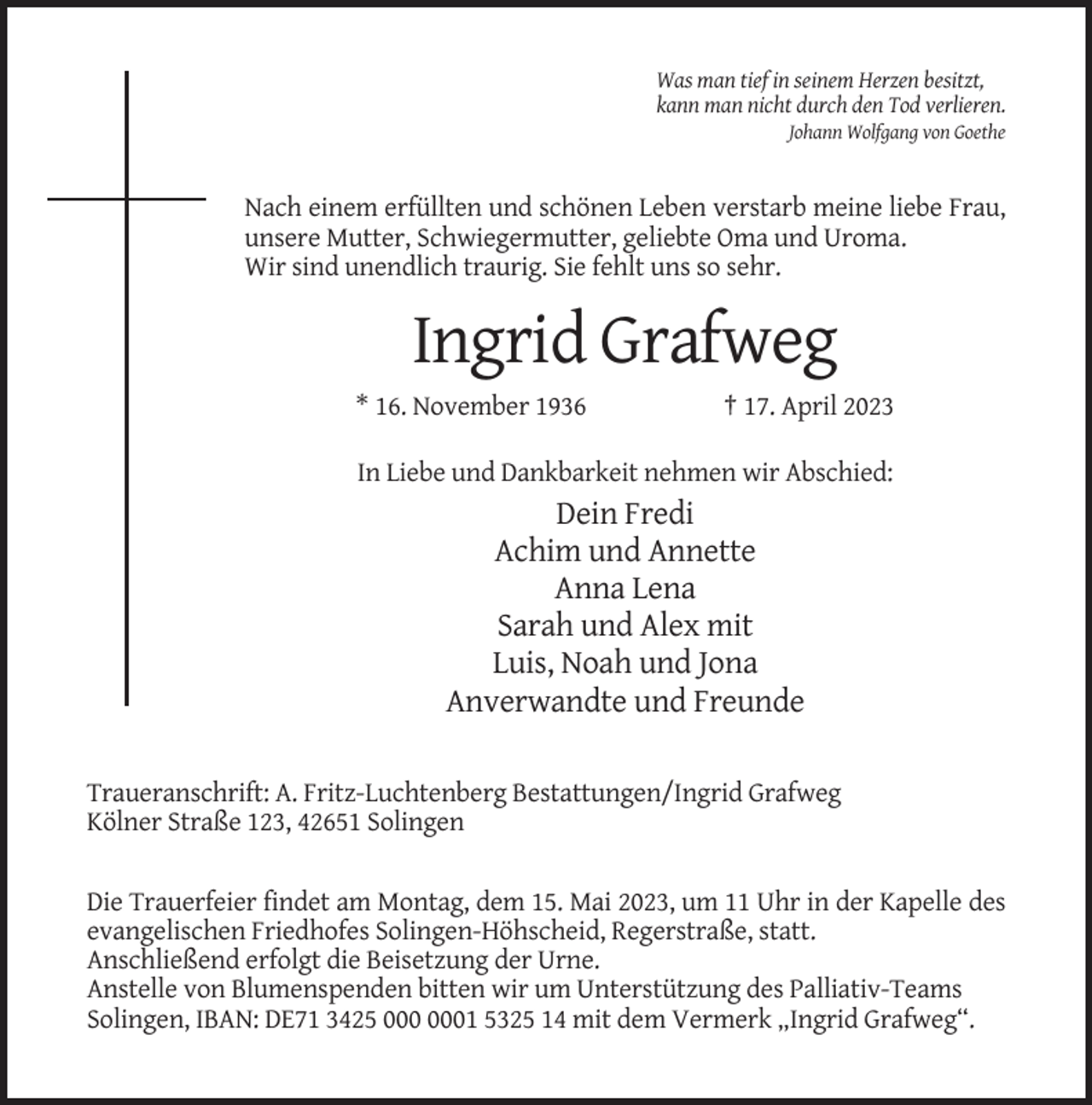 <p>Was man tief in seinem Herzen besitzt,<br />kann man nicht durch den Tod verlieren.<br />Johann Wolfgang von Goethe</p><p>Nach einem erfüllten und schönen Leben verstarb meine liebe Frau,<br />unsere Mutter, Schwiegermutter, geliebte Oma und Uroma.<br />Wir sind unendlich traurig. Sie fehlt uns so sehr.</p><p>Ingrid Grafweg<br />* 16. November 1936</p><p>† 17. April 2023</p><p>In Liebe und Dankbarkeit nehmen wir Abschied:</p><p>Dein Fredi<br />Achim und Annette<br />Anna Lena<br />Sarah und Alex mit<br />Luis, Noah und Jona<br />Anverwandte und Freunde<br />Traueranschrift: A. Fritz-Luchtenberg Bestattungen/Ingrid Grafweg<br />Kölner Straße 123, 42651 Solingen<br />Die Trauerfeier findet am Montag, dem 15. Mai 2023, um 11 Uhr in der Kapelle des<br />evangelischen Friedhofes Solingen-Höhscheid, Regerstraße, statt.<br />Anschließend erfolgt die Beisetzung der Urne.<br />Anstelle von Blumenspenden bitten wir um Unterstützung des Palliativ-Teams<br />Solingen, IBAN: DE71 3425 1 5325 14 mit dem Vermerk „Ingrid Grafweg“.</p>