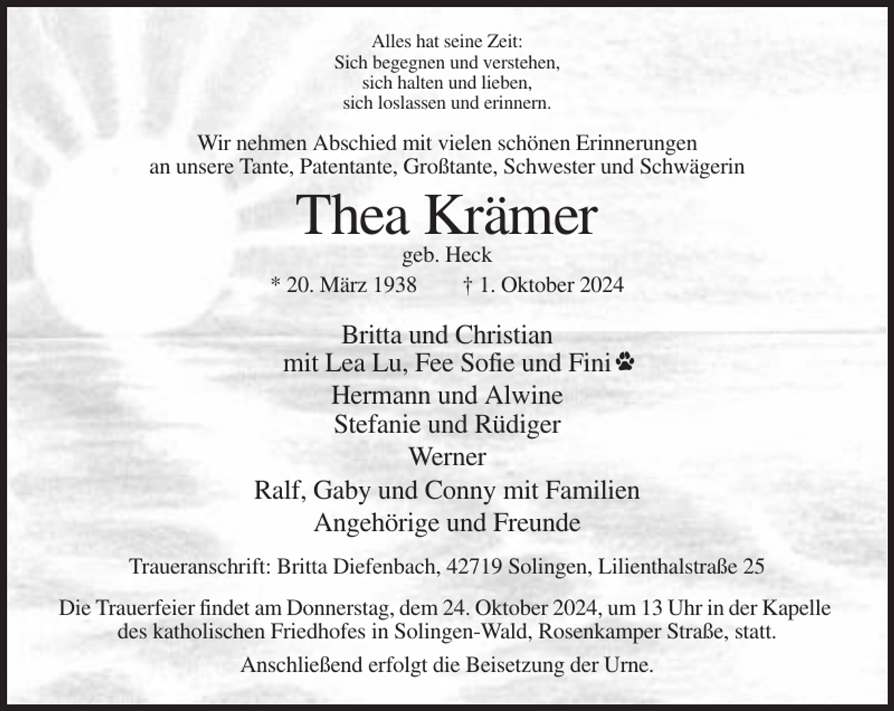 <p>Alles hat seine Zeit:<br />Sich begegnen und verstehen,<br />sich halten und lieben,<br />sich loslassen und erinnern.</p><p>Wir nehmen Abschied mit vielen schönen Erinnerungen<br />an unsere Tante, Patentante, Großtante, Schwester und Schwägerin</p><p>Thea Krämer<br />geb. Heck<br />* 20. März 1938<br />† 1. Oktober 2024</p><p>Britta und Christian<br />mit Lea Lu, Fee Sofie und Fini<br />Hermann und Alwine<br />Stefanie und Rüdiger<br />Werner<br />Ralf, Gaby und Conny mit Familien<br />Angehörige und Freunde<br />Traueranschrift: Britta Diefenbach, 42719 Solingen, Lilienthalstraße 25<br />Die Trauerfeier findet am Donnerstag, dem 24. Oktober 2024, um 13 Uhr in der Kapelle<br />des katholischen Friedhofes in Solingen-Wald, Rosenkamper Straße, statt.<br />Anschließend erfolgt die Beisetzung der Urne.</p>