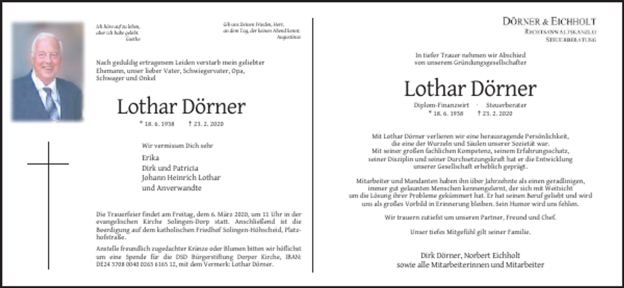 <p>Gib uns Deinen Frieden, Herr,<br />an dem Tag, der keinen Abend kennt.<br />Augustinus</p><p>Ich höre auf zu leben,<br />aber ich habe gelebt.<br />Goethe</p><p>Nach geduldig ertragenem Leiden verstarb mein geliebter<br />Ehemann, unser lieber Vater, Schwiegervater, Opa,<br />Schwager und Onkel</p><p>In tiefer Trauer nehmen wir Abschied<br />von unserem Gründungsgesellschafter</p><p>Lothar Dörner<br />Lothar Dörner<br />* 18. 6. 1938</p><p>Diplom-Finanzwirt · Steuerberater<br />* 18. 6. 1938<br />† 23. 2. 2020</p><p>† 23. 2. 2020</p><p>Wir vermissen Dich sehr</p><p>Erika<br />Dirk und Patricia<br />Johann Heinrich Lothar<br />und Anverwandte</p><p>Die Trauerfeier findet am Freitag, dem 6. März 2020, um 11 Uhr in der<br />evangelischen Kirche Solingen-Dorp statt. Anschließend ist die<br />Beerdigung auf dem katholischen Friedhof Solingen-Höhscheid, Platzhofstraße.<br />Anstelle freundlich zugedachter Kränze oder Blumen bitten wir höflichst<br />um eine Spende für die DSD Bürgerstiftung Dorper Kirche, IBAN:<br />DE24 3708 004263 6165 12, mit dem Vermerk: Lothar Dörner.</p><p>Mit Lothar Dörner verlieren wir eine herausragende Persönlichkeit,<br />die eine der Wurzeln und Säulen unserer Sozietät war.<br />Mit seiner großen fachlichen Kompetenz, seinem Erfahrungsschatz,<br />seiner Disziplin und seiner Durchsetzungskraft hat er die Entwicklung<br />unserer Gesellschaft erheblich geprägt.<br />Mitarbeiter und Mandanten haben ihn über Jahrzehnte als einen geradlinigen,<br />immer gut gelaunten Menschen kennengelernt, der sich mit Weitsicht<br />um die Lösung ihrer Probleme gekümmert hat. Er hat seinen Beruf geliebt und wird<br />uns als großes Vorbild in Erinnerung bleiben. Sein Humor wird uns fehlen.<br />Wir trauern zutiefst um unseren Partner, Freund und Chef.<br />Unser tiefes Mitgefühl gilt seiner Familie.</p><p>Dirk Dörner, Norbert Eichholt<br />sowie alle Mitarbeiterinnen und Mitarbeiter</p>