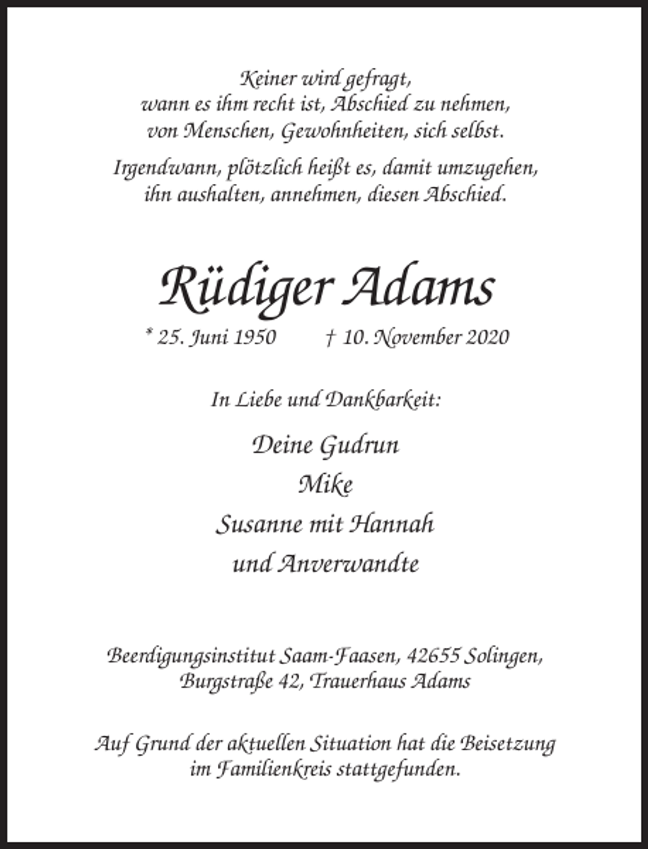 <p>Keiner wird gefragt,<br />wann es ihm recht ist, Abschied zu nehmen,<br />von Menschen, Gewohnheiten, sich selbst.<br />Irgendwann, plötzlich heißt es, damit umzugehen,<br />ihn aushalten, annehmen, diesen Abschied.</p><p>Rüdiger Adams<br />* 25. Juni 1950</p><p>† 10. November 2020</p><p>In Liebe und Dankbarkeit:</p><p>Deine Gudrun<br />Mike<br />Susanne mit Hannah<br />und Anverwandte<br />Beerdigungsinstitut Saam-Faasen, 42655 Solingen,<br />Burgstraße 42, Trauerhaus Adams<br />Auf Grund der aktuellen Situation hat die Beisetzung<br />im Familienkreis stattgefunden.</p>