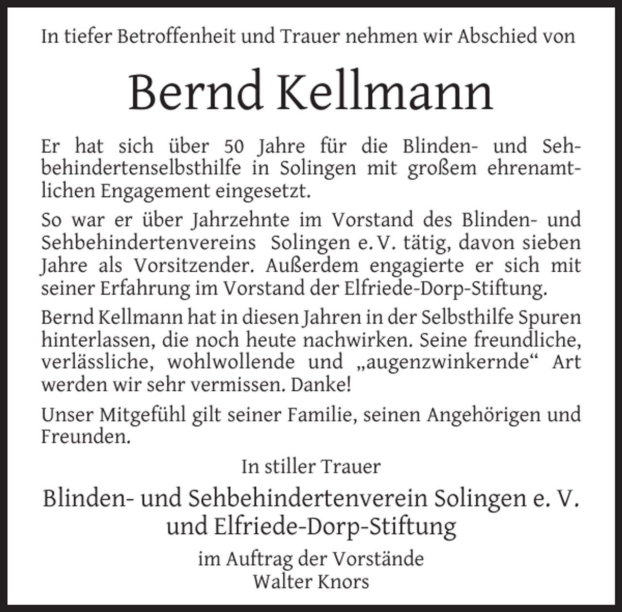 <p>In tiefer Betroffenheit und Trauer nehmen wir Abschied von</p><p>Bernd Kellmann<br />Er hat sich über 50 Jahre für die Blinden- und Sehbehindertenselbsthilfe in Solingen mit großem ehrenamtlichen Engagement eingesetzt.<br />So war er über Jahrzehnte im Vorstand des Blinden- und<br />Sehbehindertenvereins Solingen e. V. tätig, davon sieben<br />Jahre als Vorsitzender. Außerdem engagierte er sich mit<br />seiner Erfahrung im Vorstand der Elfriede-Dorp-Stiftung.<br />Bernd Kellmann hat in diesen Jahren in der Selbsthilfe Spuren<br />hinterlassen, die noch heute nachwirken. Seine freundliche,<br />verlässliche, wohlwollende und „augenzwinkernde“ Art<br />werden wir sehr vermissen. Danke!<br />Unser Mitgefühl gilt seiner Familie, seinen Angehörigen und<br />Freunden.<br />In stiller Trauer</p><p>Blinden- und Sehbehindertenverein Solingen e. V.<br />und Elfriede-Dorp-Stiftung<br />im Auftrag der Vorstände<br />Walter Knors</p>