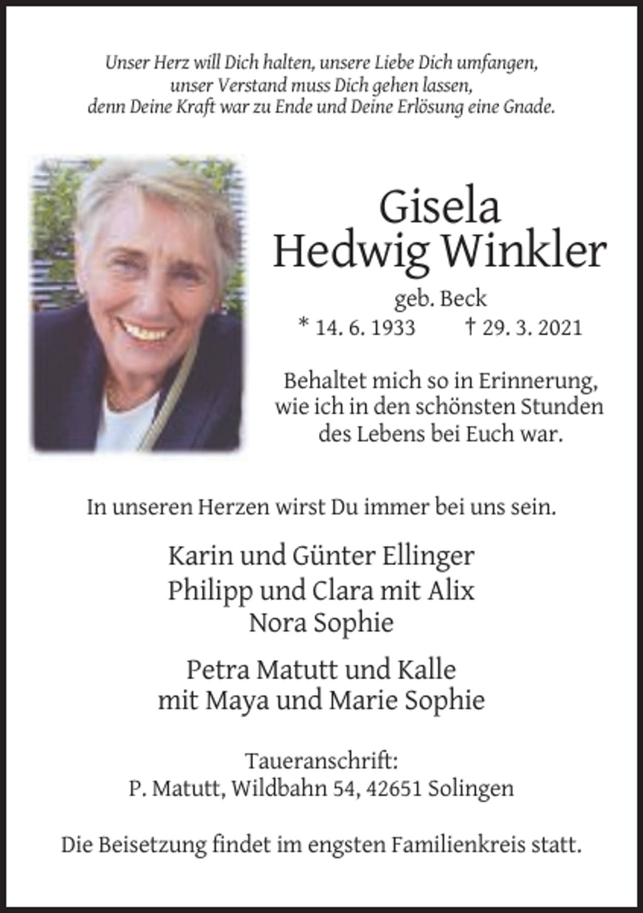 <p>Unser Herz will Dich halten, unsere Liebe Dich umfangen,<br />unser Verstand muss Dich gehen lassen,<br />denn Deine Kraft war zu Ende und Deine Erlösung eine Gnade.</p><p>Gisela<br />Hedwig Winkler<br />geb. Beck<br />* 14. 6. 1933<br />† 29. 3. 2021<br />Behaltet mich so in Erinnerung,<br />wie ich in den schönsten Stunden<br />des Lebens bei Euch war.</p><p>In unseren Herzen wirst Du immer bei uns sein.</p><p>Karin und Günter Ellinger<br />Philipp und Clara mit Alix<br />Nora Sophie<br />Petra Matutt und Kalle<br />mit Maya und Marie Sophie<br />Taueranschrift:<br />P. Matutt, Wildbahn 54, 42651 Solingen<br />Die Beisetzung findet im engsten Familienkreis statt.</p>