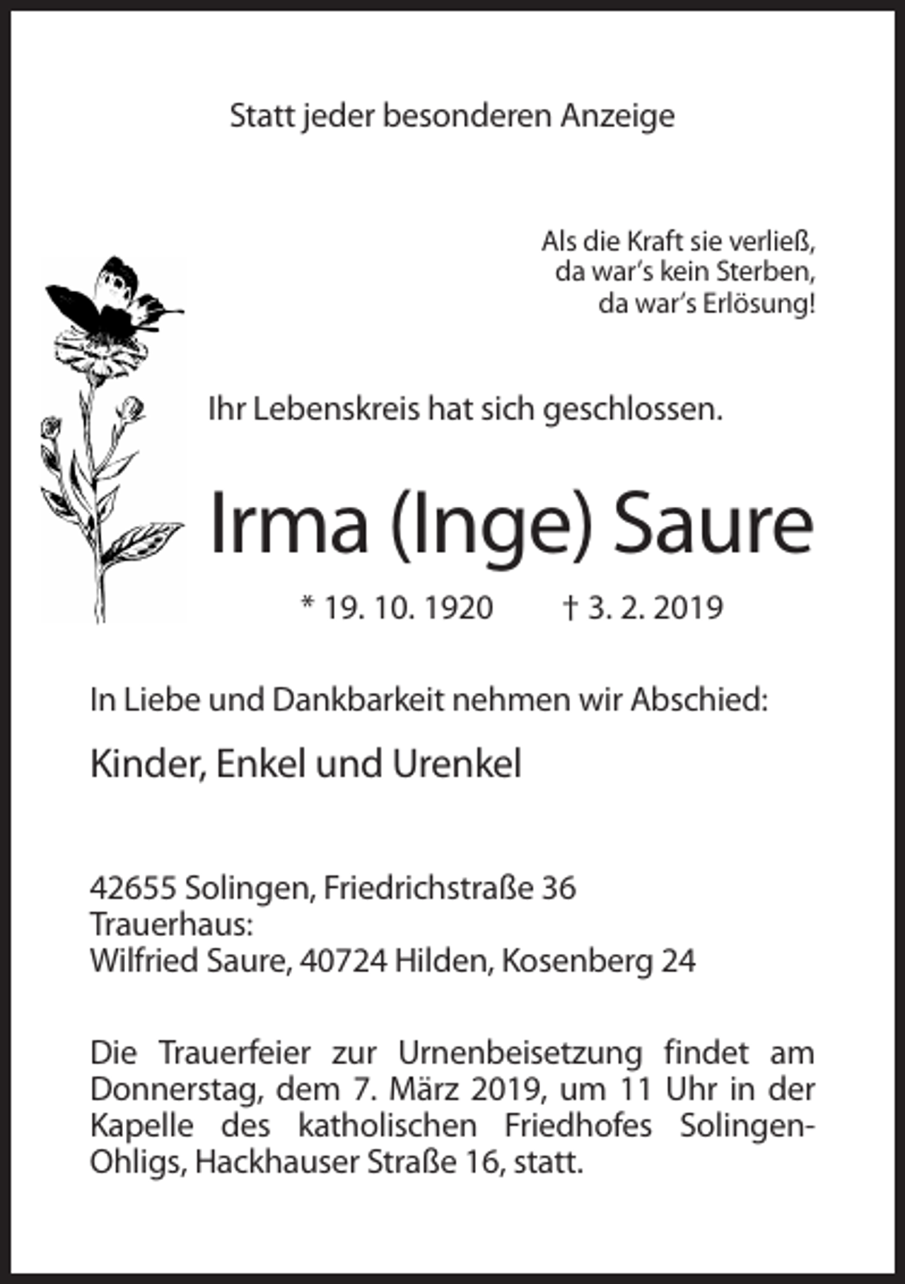 <p>Statt jeder besonderen Anzeige</p><p>Als die Kraft sie verließ,<br />da war’s kein Sterben,<br />da war’s Erlösung!</p><p>Ihr Lebenskreis hat sich geschlossen.</p><p>Irma (Inge) Saure<br />* 19. 10. 1920</p><p>† 3. 2. 2019</p><p>In Liebe und Dankbarkeit nehmen wir Abschied:</p><p>Kinder, Enkel und Urenkel<br />42655 Solingen, Friedrichstraße 36<br />Trauerhaus:<br />Wilfried Saure, 40724 Hilden, Kosenberg 24<br />Die Trauerfeier zur Urnenbeisetzung findet am<br />Donnerstag, dem 7. März 2019, um 11 Uhr in der<br />Kapelle des katholischen Friedhofes SolingenOhligs, Hackhauser Straße 16, statt.</p>