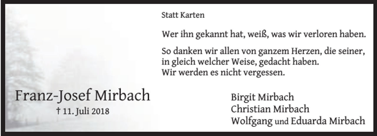 <p>Statt Karten</p><p>Wer ihn gekannt hat, weiß, was wir verloren haben.<br />So danken wir allen von ganzem Herzen, die seiner,<br />in gleich welcher Weise, gedacht haben.<br />Wir werden es nicht vergessen.</p><p>Franz-Josef Mirbach<br />† 11. Juli 2018</p><p>Birgit Mirbach<br />Christian Mirbach<br />Wolfgang und Eduarda Mirbach</p>