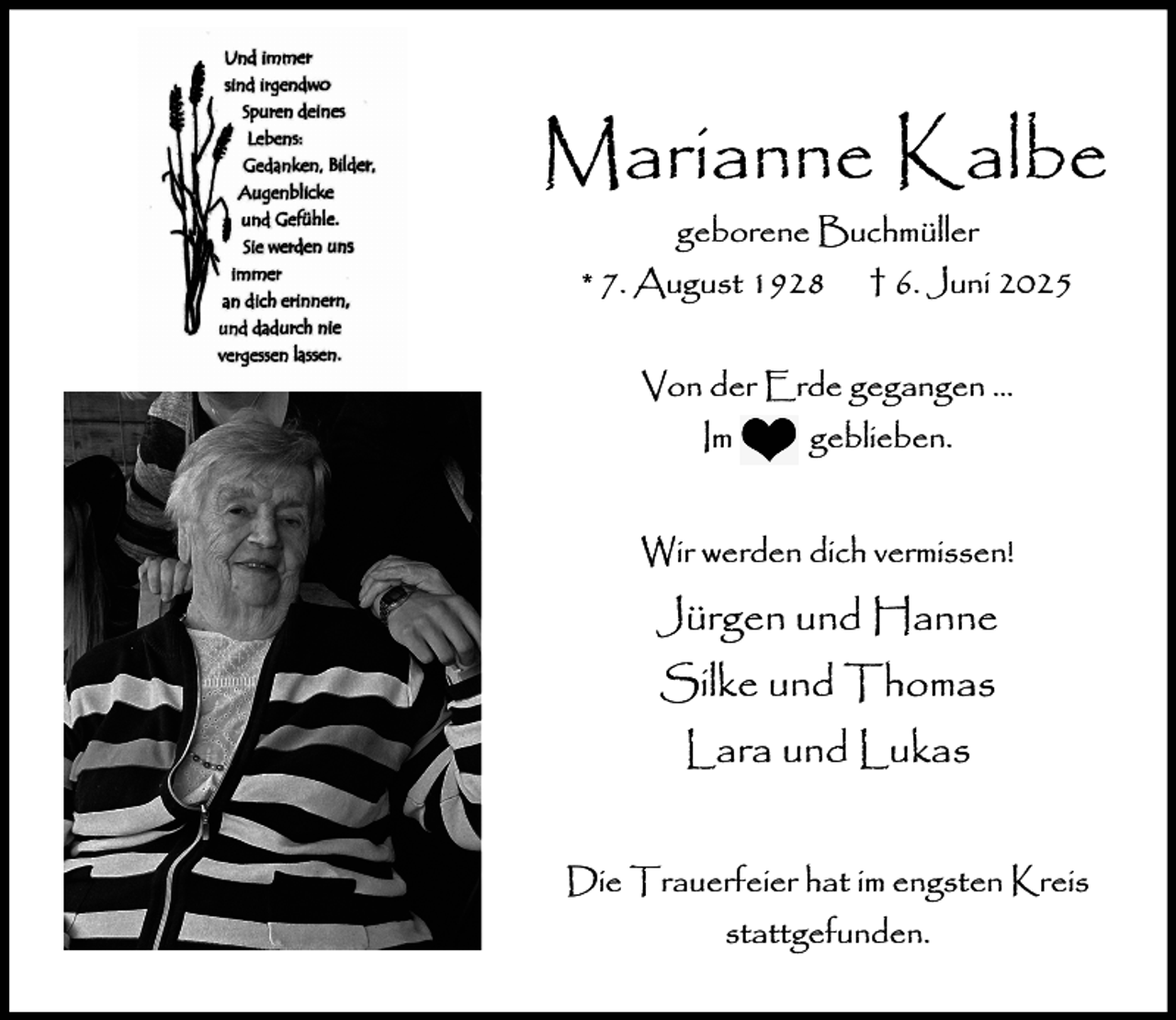 <p>Marianne Kalbe<br />geborene Buchmüller<br />* 7. August 1928</p><p>† 6. Juni 2025</p><p>Von der Erde gegangen …<br />Im</p><p>geblieben.</p><p>Wir werden dich vermissen!</p><p>Jürgen und Hanne<br />Silke und Thomas<br />Lara und Lukas<br />Die Trauerfeier hat im engsten Kreis<br />stattgefunden.</p>