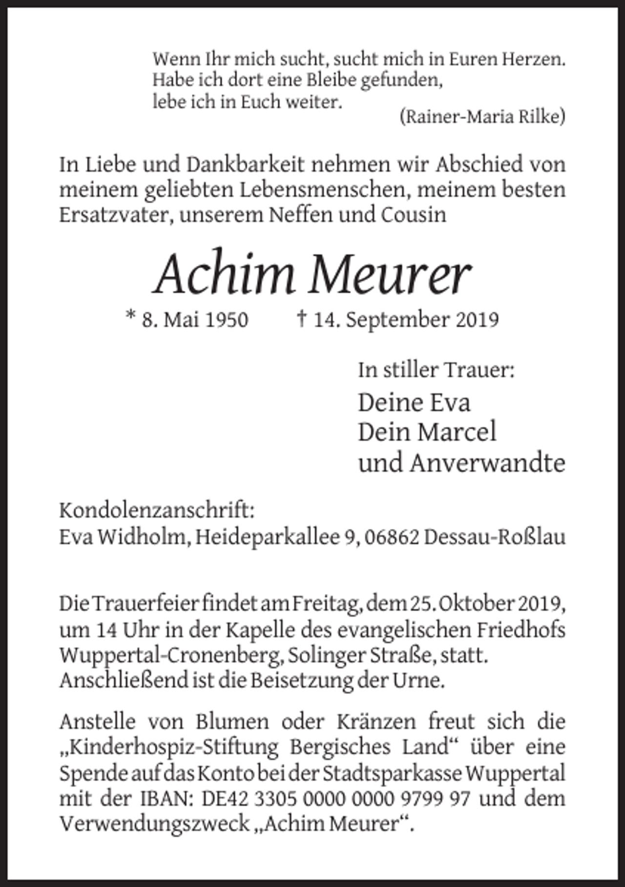 <p>Wenn Ihr mich sucht, sucht mich in Euren Herzen.<br />Habe ich dort eine Bleibe gefunden,<br />lebe ich in Euch weiter.<br />(Rainer-Maria Rilke)</p><p>In Liebe und Dankbarkeit nehmen wir Abschied von<br />meinem geliebten Lebensmenschen, meinem besten<br />Ersatzvater, unserem Neffen und Cousin</p><p>Achim Meurer<br />* 8. Mai 1950</p><p>† 14. September 2019<br />In stiller Trauer:</p><p>Deine Eva<br />Dein Marcel<br />und Anverwandte<br />Kondolenzanschrift:<br />Eva Widholm, Heideparkallee 9, 06862 Dessau-Roßlau<br />Die Trauerfeier findet am Freitag, dem 25. Oktober 2019,<br />um 14 Uhr in der Kapelle des evangelischen Friedhofs<br />Wuppertal-Cronenberg, Solinger Straße, statt.<br />Anschließend ist die Beisetzung der Urne.<br />Anstelle von Blumen oder Kränzen freut sich die<br />„Kinderhospiz-Stiftung Bergisches Land“ über eine<br />Spende auf das Konto bei der Stadtsparkasse Wuppertal<br />mit der IBAN: DE42 3305 9797 und dem<br />Verwendungszweck „Achim Meurer“.</p>