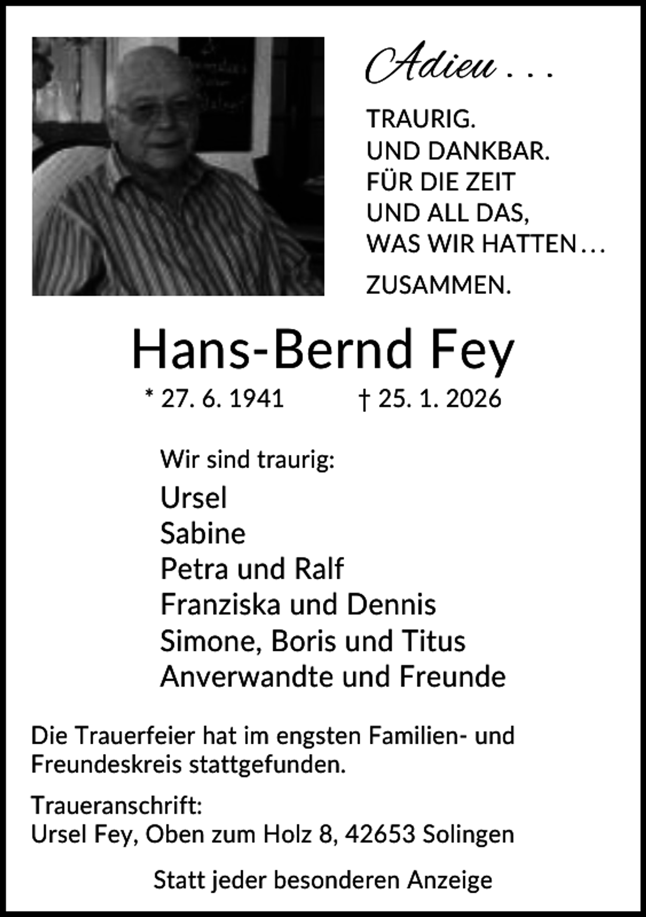 <p>Adieu . . .<br />TRAURIG.<br />UND DANKBAR.<br />FÜR DIE ZEIT<br />UND ALL DAS,<br />WAS WIR HATTEN . . .<br />ZUSAMMEN.</p><p>Hans-Bernd Fey<br />* 27. 6. 1941</p><p>† 25. 1. 2026</p><p>Wir sind traurig:</p><p>Ursel<br />Sabine<br />Petra und Ralf<br />Franziska und Dennis<br />Simone, Boris und Titus<br />Anverwandte und Freunde<br />Die Trauerfeier hat im engsten Familien- und<br />Freundeskreis stattgefunden.<br />Traueranschrift:<br />Ursel Fey, Oben zum Holz 8, 42653 Solingen<br />Statt jeder besonderen Anzeige</p>