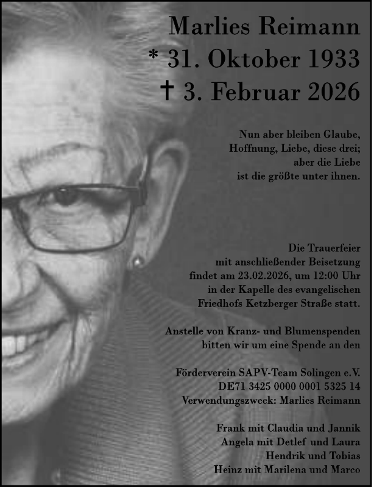 <p>Marlies Reimann<br />* 31. Oktober 1933<br /> 3. Februar 2026<br />Nun aber bleiben Glaube,<br />Hoffnung, Liebe, diese drei;<br />aber die Liebe<br />ist die größte unter ihnen.</p><p>Die Trauerfeier<br />mit anschließender Beisetzung<br />findet am 23.02.2026, um 12:00 Uhr<br />in der Kapelle des evangelischen<br />Friedhofs Ketzberger Straße statt.<br />Anstelle von Kranz- und Blumenspenden<br />bitten wir um eine Spende an den<br />Förderverein SAPV-Team Solingen e.V.<br />DE71 3425 01 5325 14<br />Verwendungszweck: Marlies Reimann<br />Frank mit Claudia und Jannik<br />Angela mit Detlef und Laura<br />Hendrik und Tobias<br />Heinz mit Marilena und Marco</p>