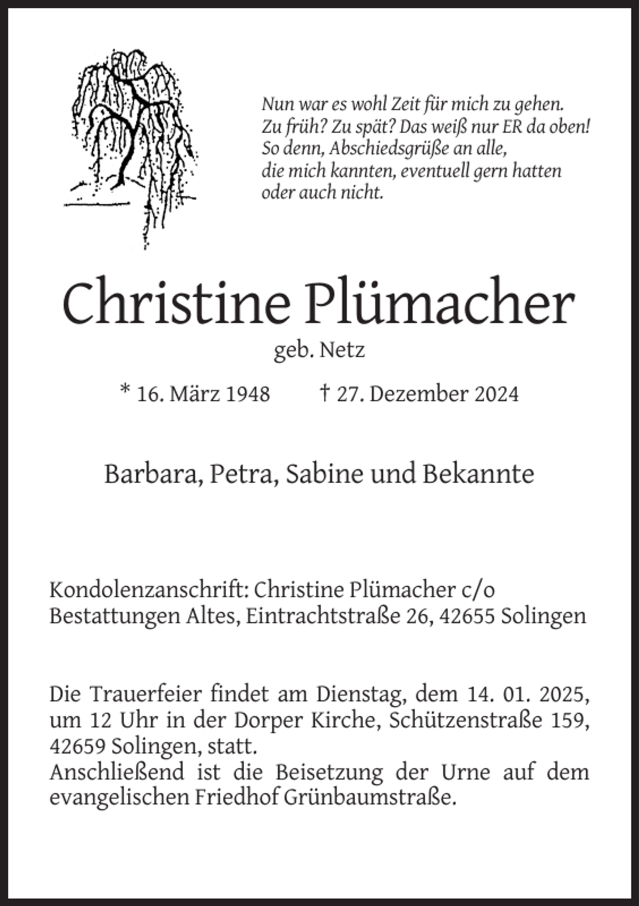 <p>Nun war es wohl Zeit für mich zu gehen.<br />Zu früh? Zu spät? Das weiß nur ER da oben!<br />So denn, Abschiedsgrüße an alle,<br />die mich kannten, eventuell gern hatten<br />oder auch nicht.</p><p>Christine Plümacher<br />geb. Netz<br />* 16. März 1948</p><p>† 27. Dezember 2024</p><p>Barbara, Petra, Sabine und Bekannte</p><p>Kondolenzanschrift: Christine Plümacher c/o<br />Bestattungen Altes, Eintrachtstraße 26, 42655 Solingen</p><p>Die Trauerfeier findet am Dienstag, dem 14. 01. 2025,<br />um 12 Uhr in der Dorper Kirche, Schützenstraße 159,<br />42659 Solingen, statt.<br />Anschließend ist die Beisetzung der Urne auf dem<br />evangelischen Friedhof Grünbaumstraße.</p>