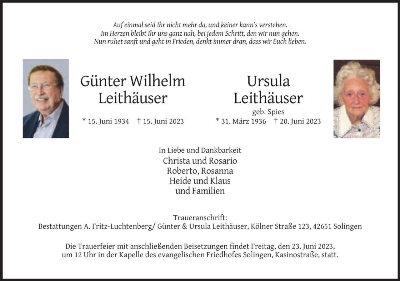 <p>Auf einmal seid Ihr nicht mehr da, und keiner kann’s verstehen.<br />Im Herzen bleibt Ihr uns ganz nah, bei jedem Schritt, den wir nun gehen.<br />Nun ruhet sanft und geht in Frieden, denkt immer dran, dass wir Euch lieben.</p><p>Günter Wilhelm<br />Leithäuser</p><p>Ursula<br />Leithäuser</p><p>* 15. Juni 1934 † 15. Juni 2023</p><p>geb. Spies<br />* 31. März 1936 † 20. Juni 2023</p><p>In Liebe und Dankbarkeit</p><p>Christa und Rosario<br />Roberto, Rosanna<br />Heide und Klaus<br />und Familien<br />Traueranschrift:<br />Bestattungen A. Fritz-Luchtenberg/ Günter &amp; Ursula Leithäuser, Kölner Straße 123, 42651 Solingen<br />Die Trauerfeier mit anschließenden Beisetzungen findet Freitag, den 23. Juni 2023,<br />um 12 Uhr in der Kapelle des evangelischen Friedhofes Solingen, Kasinostraße, statt.</p>